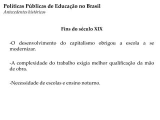 Fins do século XIX
-O desenvolvimento do capitalismo obrigou a escola a se
modernizar.
-A complexidade do trabalho exigia melhor qualificação da mão
de obra.
-Necessidade de escolas e ensino noturno.
Políticas Públicas de Educação no Brasil
Antecedentes históricos
 