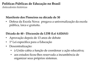 Manifesto dos Pioneiros na década de 30
• Defesa da Escola Nova: pregava a universalização da escola
pública, laica e gratuita.
Década de 40 - Discussão da LDB (Lei 4.024/61)
• Aprovação depois de 13 anos de debate
• 1º Lei especifica para a Educação
• Descentralização:
• à União cabia a função de coordenar a ação educativa;
• aos estados ficou-lhes reservada a incumbência de
organizar seus próprios sistemas.
Políticas Públicas de Educação no Brasil
Antecedentes históricos
 
