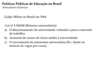 Golpe Militar no Brasil em 1964
-Lei nº 5.540/68 (Reforma universitária):
a) O direcionamento da universidade voltando-a para o mercado
de trabalho;
b) Aumento do acesso da classe média à universidade;
c) O cerceamento da autonomia universitária (Ex.: limite no
número de vagas por curso).
Políticas Públicas de Educação no Brasil
Antecedentes históricos
 