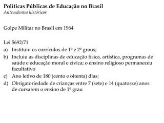 Golpe Militar no Brasil em 1964
Lei 5692/71
a) Instituiu os currículos de 1º e 2º graus;
b) Incluiu as disciplinas de educação física, artística, programas de
saúde e educação moral e cívica; o ensino religioso permaneceu
facultativo
c) Ano letivo de 180 (cento e oitenta) dias;
d) Obrigatoriedade de crianças entre 7 (sete) e 14 (quatorze) anos
de cursarem o ensino de 1º grau
Políticas Públicas de Educação no Brasil
Antecedentes históricos
 