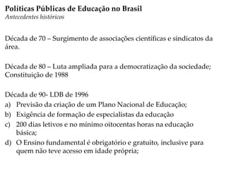 Década de 70 – Surgimento de associações científicas e sindicatos da
área.
Década de 80 – Luta ampliada para a democratização da sociedade;
Constituição de 1988
Década de 90- LDB de 1996
a) Previsão da criação de um Plano Nacional de Educação;
b) Exigência de formação de especialistas da educação
c) 200 dias letivos e no mínimo oitocentas horas na educação
básica;
d) O Ensino fundamental é obrigatório e gratuito, inclusive para
quem não teve acesso em idade própria;
Políticas Públicas de Educação no Brasil
Antecedentes históricos
 