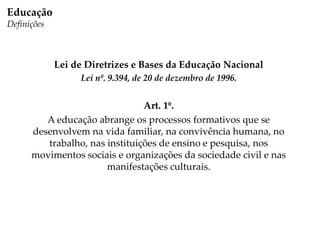 Lei de Diretrizes e Bases da Educação Nacional
Lei nº. 9.394, de 20 de dezembro de 1996.
Art. 1º.
A educação abrange os processos formativos que se
desenvolvem na vida familiar, na convivência humana, no
trabalho, nas instituições de ensino e pesquisa, nos
movimentos sociais e organizações da sociedade civil e nas
manifestações culturais.
Educação
Definições
 