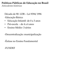 Década de 90- LDB – Lei 9394/ 1996
-Educação Básica:
• Educação Infantil- de 0 a 3 anos
• Pré-escola - de 4 a 6 anos
• Ensino Médio- 3 séries
-Descentralização: municipalização
-Ênfase no Ensino Fundamental
-FUNDEF
Políticas Públicas de Educação no Brasil
Antecedentes históricos
 
