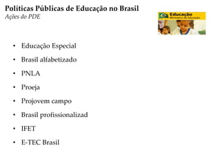 • Educação Especial
• Brasil alfabetizado
• PNLA
• Proeja
• Projovem campo
• Brasil profissionalizad
• IFET
• E-TEC Brasil
Políticas Públicas de Educação no Brasil
Ações do PDE
 