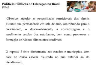 -Objetivo: atender as necessidades nutricionais dos alunos
durante sua permanência em sala de aula, contribuindo para o
crescimento, o desenvolvimento, a aprendizagem e o
rendimento escolar dos estudantes, bem como promover a
formação de hábitos alimentares saudáveis.
O repasse é feito diretamente aos estados e municípios, com
base no censo escolar realizado no ano anterior ao do
atendimento.
Políticas Públicas de Educação no Brasil
PNAE
 