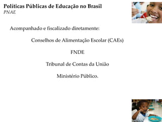 Acompanhado e fiscalizado diretamente:
Conselhos de Alimentação Escolar (CAEs)
FNDE
Tribunal de Contas da União
Ministério Público.
Políticas Públicas de Educação no Brasil
PNAE
 