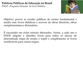 Objetivo: prover as escolas públicas de ensino fundamental e
médio com livros didáticos e acervos de obras literárias, obras
complementares e dicionários.
É executado em ciclos trienais alternados. Assim, a cada ano o
FNDE adquire e distribui livros para todos os alunos de
determinada etapa de ensino e repõe e complementa os livros
reutilizáveis para outras etapas.
Políticas Públicas de Educação no Brasil
PNLD –Programa Nacional do Livro Didático
 