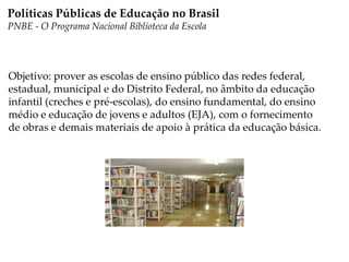 Objetivo: prover as escolas de ensino público das redes federal,
estadual, municipal e do Distrito Federal, no âmbito da educação
infantil (creches e pré-escolas), do ensino fundamental, do ensino
médio e educação de jovens e adultos (EJA), com o fornecimento
de obras e demais materiais de apoio à prática da educação básica.
Políticas Públicas de Educação no Brasil
PNBE - O Programa Nacional Biblioteca da Escola
 