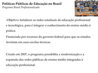 -Objetivo: fortalecer as redes estaduais de educação profissional
e tecnológica, para é integrar o conhecimento do ensino médio à
prática.
Financiada por recursos do governo federal para que os estados
invistam em suas escolas técnicas.
Criado em 2007, o programa possibilita a modernização e a
expansão das redes públicas de ensino médio integradas à
educação profissional.
Políticas Públicas de Educação no Brasil
Programa Brasil Profissionalizado
 