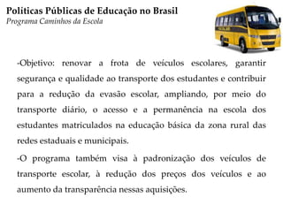 -Objetivo: renovar a frota de veículos escolares, garantir
segurança e qualidade ao transporte dos estudantes e contribuir
para a redução da evasão escolar, ampliando, por meio do
transporte diário, o acesso e a permanência na escola dos
estudantes matriculados na educação básica da zona rural das
redes estaduais e municipais.
-O programa também visa à padronização dos veículos de
transporte escolar, à redução dos preços dos veículos e ao
aumento da transparência nessas aquisições.
Políticas Públicas de Educação no Brasil
Programa Caminhos da Escola
 
