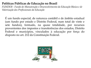 É um fundo especial, de natureza contábil e de âmbito estadual
(um fundo por estado e Distrito Federal, num total de vinte e
sete fundos), formado, na quase totalidade, por recursos
provenientes dos impostos e transferências dos estados, Distrito
Federal e municípios, vinculados à educação por força do
disposto no art. 212 da Constituição Federal.
Políticas Públicas de Educação no Brasil
FUNDEB - Fundo de Manutenção e Desenvolvimento da Educação Básica e de
Valorização dos Profissionais da Educação
 