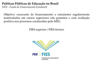 Objetivo: concessão de financiamento a estudantes regularmente
matriculados em cursos superiores não gratuitos e com avaliação
positiva nos processos conduzidos pelo MEC.
FIES superior / FIES técnico
Políticas Públicas de Educação no Brasil
FIES - Fundo de Financiamento Estudantil
 