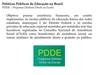 Objetivo: prestar assistência financeira, em caráter
suplementar, às escolas públicas da educação básica das redes
estaduais, municipais e do Distrito Federal e às escolas
privadas de educação especial mantidas por entidades sem fins
lucrativos, registradas no Conselho Nacional de Assistência
Social (CNAS) como beneficentes de assistência social, ou
outras similares de atendimento direto e gratuito ao público.
Políticas Públicas de Educação no Brasil
PDDE – Programa Dinheiro Direto na Escola
 