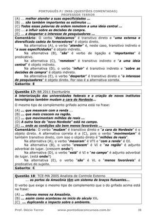 PORTUGUÊS P/ INSS (QUESTÕES COMENTADAS)
PROFESSOR TERROR
Prof. Décio Terror www.pontodosconcursos.com.br 10
(A) ... melhor atender a suas especificidades ...
(B) ... são também importantes os estímulos ...
(C) Todas essas palavras de ordem remetem a uma ideia central ...
(D) ... a influir sobre as decisões de compra.
(E) ... a despertar o interesse de pesquisadores ...
Comentário: O verbo “destacamos” é transitivo direto e “uma extensa e
diversificada cadeia de fornecedores” é objeto direto.
Na alternativa (A), o verbo “atender” é, neste caso, transitivo indireto e
“a suas especificidades” é objeto indireto.
Na alternativa (B), “são” é verbo de ligação e “importantes” é
predicativo.
Na alternativa (C), “remetem” é transitivo indireto e “a uma ideia
central” é objeto indireto.
Na alternativa (D), o verbo “influir” é transitivo indireto e “sobre as
decisões de compra” é objeto indireto.
Na alternativa (E), o verbo “despertar” é transitivo direto e “o interesse
de pesquisadores” é objeto direto. Por isso é a alternativa correta.
Gabarito: E
Questão 17: BB 2011 Escriturário
A interiorização das universidades federais e a criação de novos institutos
tecnológicos também mudam a cara do Nordeste...
O mesmo tipo de complemento grifado acima está na frase:
(A) ... que mexeram com a renda ...
(B) ... que mais crescem na região.
(C) ... que movimentam milhões de reais ...
(D) A outra face do "novo Nordeste" está no campo.
(E) ... onde as condições são bem menos favoráveis ...
Comentário: O verbo “mudam” é transitivo direto e “a cara do Nordeste” é o
objeto direto. A alternativa correta é a (C), pois o verbo “movimentam” é
também transitivo direto, com isso o objeto direto é “milhões de reais”.
Na alternativa (A), o verbo “mexeram” é VTI e “com a renda” é OI.
Na alternativa (B), o verbo “crescem” é VI e “na região” é adjunto
adverbial de lugar. (crescem onde?)
Na alternativa (D), o verbo “está” é VI e “no campo” é adjunto adverbial
de lugar. (está onde?)
Na alternativa (E), o verbo “são” é VL e “menos favoráveis” é
predicativo do sujeito.
Gabarito: C
Questão 18: TCE-MA 2005 Analista de Controle Externo
... os portos da Amazônia têm um sistema de braços flutuantes...
O verbo que exige o mesmo tipo de complemento que o do grifado acima está
na frase:
(A) ... choveu menos na Amazônia.
(B) ... assim como aconteceu no início do século XX.
(C) ... duplicando o impacto sobre o ambiente.
 