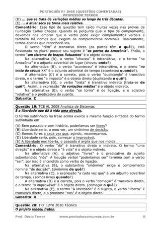 PORTUGUÊS P/ INSS (QUESTÕES COMENTADAS)
PROFESSOR TERROR
Prof. Décio Terror www.pontodosconcursos.com.br 11
(D) ... que se trata de variações médias ao longo de três décadas.
(E) ... a atual seca se torna mais relativa.
Comentário: Esse tipo de questão tem caído muitas vezes nas provas da
Fundação Carlos Chagas. Quando se pergunta qual o tipo de complemento,
devemos nos lembrar que o verbo pode exigir complementos verbais e
também há nomes que exigem os complementos nominais. Basicamente,
temos apenas que reconhecê-los.
O verbo “têm” é transitivo direto (os portos têm o quê?), está
flexionado no plural porque seu sujeito é “os portos da Amazônia”. Então, o
termo “um sistema de braços flutuantes” é o objeto direto.
Na alternativa (A), o verbo “choveu” é intransitivo, e o termo “na
Amazônia” é o adjunto adverbial de lugar (choveu onde?)
Na alternativa (B), o verbo “aconteceu” é intransitivo, e o termo “no
início do século XX” é o adjunto adverbial de tempo (aconteceu quando?).
A alternativa (C) é a correta, pois o verbo “duplicando” é transitivo
direto, e o termo “o impacto” é o objeto direto (duplicando o quê?).
Na alternativa (D), o verbo “trata” é transitivo indireto (trata-se de
quê?). Assim, a expressão “de variações médias” é o objeto indireto.
Na alternativa (E), o verbo “se torna” é de ligação, e o adjetivo
“relativa” é o predicativo do sujeito.
Gabarito: C
Questão 19: TCE AL 2008 Analista de Sistemas
É a liberdade que dá à vida uma direção.
O termo sublinhado na frase acima exerce a mesma função sintática do termo
sublinhado em:
(A) Sem passado e sem história, poderíamos ser livres?
(B) Liberdade seria, a meu ver, um sinônimo de decisão.
(C) Somos livres a cada vez que, agindo, recomeçamos.
(D) Liberdade seria, pois, começar o improvável.
(E) A liberdade nos liberta, o passado é argila que nos molda.
Comentário: O verbo “dá” é transitivo direto e indireto. O termo “uma
direção” é o objeto direto e “à vida” é o objeto indireto.
Na alternativa (A), o adjetivo “livres” é o predicativo do sujeito
subentendido “nós”. A locução verbal “poderíamos ser” termina com o verbo
“ser”, por isso é entendida como verbo de ligação.
Na alternativa (B), o substantivo “sinônimo” exige o complemento
nominal “de decisão”. (sinônimo de quê?)
Na alternativa (C), a expressão “a cada vez que” é um adjunto adverbial
de tempo. (somos livres quando?)
A alternativa (D) é a correta, pois o verbo “começar” é transitivo direto,
e o termo “o improvável” é o objeto direto. (começar o quê?)
Na alternativa (E), o termo “A liberdade” é o sujeito, o verbo “liberta” é
transitivo direto, e o pronome “nos” é o objeto direto.
Gabarito: D
Questão 20: TRT 12ªR 2010 Técnico
O projeto rendeu frutos.
 