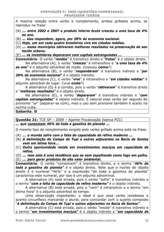 PORTUGUÊS P/ INSS (QUESTÕES COMENTADAS)
PROFESSOR TERROR
Prof. Décio Terror www.pontodosconcursos.com.br 12
A mesma relação entre verbo e complemento, ambos grifados acima, se
reproduz na frase:
(A) ... entre 2002 e 2007 o produto interno bruto cresceu a uma taxa de 4%
ao ano.
(B) ... elas respondem, agora, por 28% da economia nacional.
(C) Hoje, um em cada quatro brasileiros vive em cidades médias.
(D) ... esses municípios obtiveram melhores resultados na preservação de seu
tecido urbano.
(E) ... os investidores depararam com capitais estranguladas ...
Comentário: O verbo “rendeu” é transitivo direto e “frutos” é o objeto direto.
Na alternativa (A), o verbo “cresceu” é intransitivo e “a uma taxa de 4%
ao ano” é o adjunto adverbial de modo. (cresceu como?)
Na alternativa (B), o verbo “responderam” é transitivo indireto e “por
28% da economia nacional” é o objeto indireto.
Na alternativa (C), o verbo “vive” é intransitivo e “em cidades médias” é
adjunto adverbial de lugar. (vive onde?)
A alternativa (D) é a correta, pois o verbo “obtiveram” é transitivo direto
e “melhores resultados” é o objeto direto.
Na alternativa (E), o verbo “depararam” é transitivo indireto e “com
capitais estranguladas” é objeto indireto. É natural esse verbo ser seguido do
pronome “se” (deparar-se com), mas o uso sem pronome também é aceito na
norma culta.
Gabarito: D
Questão 21: TCE SP – 2009 – Agente Fiscalização (banca FCC)
... que consomem 46% de toda a gasolina do planeta ...
O mesmo tipo de complemento exigido pelo verbo grifado acima está na frase:
(A) ... o mundo sofre com a falta de capacidade de refino moderno ...
(B) A delimitação do Campo de Tupi e outros adjacentes na Bacia de Santos
vem em ótima hora...
(C) Outra oportunidade reside em investimentos maciços em capacidade de
refino.
(D) ... mas esta é uma tendência que se vem espalhando como fogo em palha.
(E) ... para gerar produtos de alto valor ambiental.
Comentário: O verbo “consomem” é transitivo direto, e o termo “46% de
toda a gasolina do planeta” é o objeto direto. Note que o núcleo do objeto
direto é o numeral “46%” e a expressão “de toda a gasolina do planeta”
caracteriza este numeral, por isso é um adjunto adnominal.
A alternativa (A) está errada, pois o verbo “sofre” é transitivo indireto e
o termo “com a falta de capacidade de refino moderno” é o objeto indireto.
A alternativa (B) está errada, pois o “vem” é intransitivo e o termo “em
ótima hora” é o adjunto adverbial de tempo.
Uma observação importante: o ideal é que esse verbo recebesse o
acento circunflexo marcando o plural, para concordar com o sujeito composto
“A delimitação do Campo de Tupi e outros adjacentes na Bacia de Santos”.
A alternativa (C) está errada, pois o verbo “reside” é transitivo indireto e
o termo “em investimentos maciços” é o objeto indireto e “em capacidade de
 