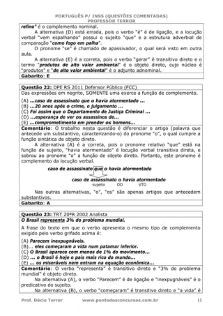 PORTUGUÊS P/ INSS (QUESTÕES COMENTADAS)
PROFESSOR TERROR
Prof. Décio Terror www.pontodosconcursos.com.br 13
refino” é o complemento nominal.
A alternativa (D) está errada, pois o verbo “é” é de ligação, e a locução
verbal “vem espalhando” possui o sujeito “que” e a estrutura adverbial de
comparação “como fogo em palha”.
O pronome “se” é chamado de apassivador, o qual será visto em outra
aula.
A alternativa (E) é a correta, pois o verbo “gerar” é transitivo direto e o
termo “produtos de alto valor ambiental” é o objeto direto, cujo núcleo é
“produtos” e “de alto valor ambiental” é o adjunto adnominal.
Gabarito: E
Questão 22: DPE RS 2011 Defensor Público (FCC)
Das expressões em negrito, SOMENTE uma exerce a função de complemento.
(A) ...caso de assassinato que o havia atormentado ...
(B) ...20 anos após o crime, o julgamento ...
(C) Foi assim que o Departamento de Justiça Criminal ...
(D) ...esperança de ver os assassinos de...
(E) ...comprometimento em prender os homens...
Comentário: O trabalho nesta questão é diferenciar o artigo (palavra que
antecede um substantivo, caracterizando-o) do pronome “o”, o qual cumpre a
função sintática de objeto direto.
A alternativa (A) é a correta, pois o pronome relativo “que” está na
função de sujeito, “havia atormentado” é locução verbal transitiva direta, e
sobrou ao pronome “o” a função de objeto direto. Portanto, este pronome é
complemento da locução verbal.
caso de assassinato que o havia atormentado
caso de assassinato o havia atormentado
sujeito OD VTD
Nas outras alternativas, “o”, “os” são apenas artigos que antecedem
substantivos.
Gabarito: A
Questão 23: TRT 20ªR 2002 Analista
O Brasil representa 3% do problema mundial.
A frase do texto em que o verbo apresenta o mesmo tipo de complemento
exigido pelo verbo grifado acima é:
(A) Parecem inexpugnáveis.
(B)... eles começaram a vida num patamar inferior.
(C) O Brasil aparece com menos de 1% do movimento...
(D) ... o Brasil é hoje o país mais rico do mundo...
(E) ... os miseráveis nem entram na equação econômica...
Comentário: O verbo “representa” é transitivo direto e “3% do problema
mundial” é objeto direto.
Na alternativa (A), o verbo “Parecem” é de ligação e “inexpugnáveis” é o
predicativo do sujeito.
Na alternativa (B), o verbo “começaram” é transitivo direto e “a vida” é
 