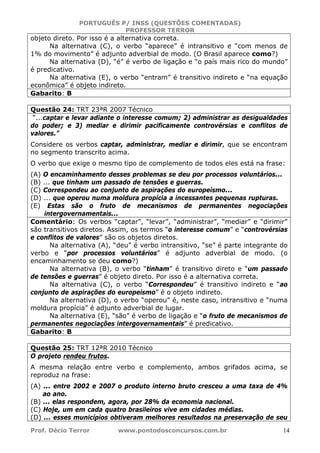 PORTUGUÊS P/ INSS (QUESTÕES COMENTADAS)
PROFESSOR TERROR
Prof. Décio Terror www.pontodosconcursos.com.br 14
objeto direto. Por isso é a alternativa correta.
Na alternativa (C), o verbo “aparece” é intransitivo e “com menos de
1% do movimento” é adjunto adverbial de modo. (O Brasil aparece como?)
Na alternativa (D), “é” é verbo de ligação e “o país mais rico do mundo”
é predicativo.
Na alternativa (E), o verbo “entram” é transitivo indireto e “na equação
econômica” é objeto indireto.
Gabarito: B
Questão 24: TRT 23ªR 2007 Técnico
“...captar e levar adiante o interesse comum; 2) administrar as desigualdades
do poder; e 3) mediar e dirimir pacificamente controvérsias e conflitos de
valores.”
Considere os verbos captar, administrar, mediar e dirimir, que se encontram
no segmento transcrito acima.
O verbo que exige o mesmo tipo de complemento de todos eles está na frase:
(A) O encaminhamento desses problemas se deu por processos voluntários...
(B) ... que tinham um passado de tensões e guerras.
(C) Correspondeu ao conjunto de aspirações do europeísmo...
(D) ... que operou numa moldura propícia a incessantes pequenas rupturas.
(E) Estas são o fruto de mecanismos de permanentes negociações
intergovernamentais...
Comentário: Os verbos “captar”, “levar”, “administrar”, “mediar” e “dirimir”
são transitivos diretos. Assim, os termos “o interesse comum” e “controvérsias
e conflitos de valores” são os objetos diretos.
Na alternativa (A), “deu” é verbo intransitivo, “se” é parte integrante do
verbo e “por processos voluntários” é adjunto adverbial de modo. (o
encaminhamento se deu como?)
Na alternativa (B), o verbo “tinham” é transitivo direto e “um passado
de tensões e guerras” é objeto direto. Por isso é a alternativa correta.
Na alternativa (C), o verbo “Correspondeu” é transitivo indireto e “ao
conjunto de aspirações do europeísmo” é o objeto indireto.
Na alternativa (D), o verbo “operou” é, neste caso, intransitivo e “numa
moldura propícia” é adjunto adverbial de lugar.
Na alternativa (E), “são” é verbo de ligação e “o fruto de mecanismos de
permanentes negociações intergovernamentais” é predicativo.
Gabarito: B
Questão 25: TRT 12ªR 2010 Técnico
O projeto rendeu frutos.
A mesma relação entre verbo e complemento, ambos grifados acima, se
reproduz na frase:
(A) ... entre 2002 e 2007 o produto interno bruto cresceu a uma taxa de 4%
ao ano.
(B) ... elas respondem, agora, por 28% da economia nacional.
(C) Hoje, um em cada quatro brasileiros vive em cidades médias.
(D) ... esses municípios obtiveram melhores resultados na preservação de seu
 