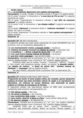PORTUGUÊS P/ INSS (QUESTÕES COMENTADAS)
PROFESSOR TERROR
Prof. Décio Terror www.pontodosconcursos.com.br 15
tecido urbano.
(E) ... os investidores depararam com capitais estranguladas ...
Comentário: O verbo “rendeu” é transitivo direto e “frutos” é o objeto direto.
(A) O verbo “cresceu” é intransitivo e “a uma taxa de 4% ao ano” é o adjunto
adverbial de modo.
(B) O verbo “responderam” é transitivo indireto e “por 28% da economia
nacional” é o objeto indireto.
(C) O verbo “vive” é intransitivo e “em cidades médias” é adjunto adverbial de
lugar.
(D) O verbo “obtiveram” é transitivo direto e “melhores resultados” é o objeto
direto. Por isso é a correta.
(E) O verbo “depararam” é transitivo indireto e “com capitais estranguladas” é
objeto indireto.
Gabarito: D
Questão 26: BB 2011 Escriturário
O segmento grifado que está sendo substituído de modo INCORRETO por um
pronome, com as necessárias adaptações, é:
(A) um recenseamento revelou a situação inédita = revelou-a
(B) milhares de pessoas trocavam as cidades do interior = trocavam-nas
(C) A tendência (...) definiu o Brasil do século XXI = lhe definiu
(D) era a que levava famílias inteiras do Nordeste = as levava
(E) que tem criado empregos = que os tem criado
Comentário: Perceba que os pronomes “o”, “a”, “os”, “as” podem substituir
apenas objetos diretos e que o pronome “lhe” substitui objeto indireto.
Devemos notar que os verbos “revelou”, “trocavam”, “definiu”, “levava”
e “tem criado” são transitivos diretos. Assim, os termos “a situação inédita”,
“as cidades do interior”, “o Brasil do século XXI”, “famílias inteiras do
Nordeste” e “empregos” são os objetos diretos.
Por esse motivo, não pode haver o pronome “lhe” na alternativa (C).
Gabarito: C
Questão 27: Prefeitura São Paulo 2007 Técnico
Fragmento do texto: O outro projeto utiliza, por exemplo, gemas (pequenos
pedaços do broto) das belas bromélias nativas da região e as reproduzem em
laboratório, em milhares de mudas idênticas, sem destruição da planta
original ou retirada de exemplares da floresta.
O segmento grifado nas alternativas abaixo só NÃO está corretamente
substituído pelo pronome correspondente em:
(A) têm ótimas opções = têm-nas.
(B) ele tomou a iniciativa = ele a tomou.
(C) que reurbanizou toda a área = que lhe reurbanizou.
(D) para melhor observar a fauna e a flora = para melhor observá-las.
(E) de observar animais = de observá-los.
Comentário: Perceba que os pronomes “o”, “a”, “os”, “as” podem substituir
apenas objetos diretos e que o pronome “lhe” substitui objeto indireto.
Devemos notar que os verbos “têm”, “tomou”, “reurbanizou” e
“observar” são transitivos diretos. Assim, os termos “ótimas opções”, “a
 
