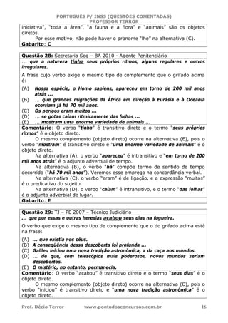 PORTUGUÊS P/ INSS (QUESTÕES COMENTADAS)
PROFESSOR TERROR
Prof. Décio Terror www.pontodosconcursos.com.br 16
iniciativa”, “toda a área”, “a fauna e a flora” e “animais” são os objetos
diretos.
Por esse motivo, não pode haver o pronome “lhe” na alternativa (C).
Gabarito: C
Questão 28: Secretaria Seg – BA 2010 - Agente Penitenciário
... que a natureza tinha seus próprios ritmos, alguns regulares e outros
irregulares.
A frase cujo verbo exige o mesmo tipo de complemento que o grifado acima
é:
(A) Nossa espécie, o Homo sapiens, apareceu em torno de 200 mil anos
atrás ...
(B) ... que grandes migrações da África em direção à Eurásia e à Oceania
ocorriam já há 70 mil anos.
(C) Os perigos eram muitos ...
(D) ... se gotas caíam ritmicamente das folhas ...
(E) ... mostram uma enorme variedade de animais ...
Comentário: O verbo “tinha” é transitivo direto e o termo “seus próprios
ritmos” é o objeto direto.
O mesmo complemento (objeto direto) ocorre na alternativa (E), pois o
verbo “mostram” é transitivo direto e “uma enorme variedade de animais” é o
objeto direto.
Na alternativa (A), o verbo “apareceu” é intransitivo e “em torno de 200
mil anos atrás” é o adjunto adverbial de tempo.
Na alternativa (B), o verbo “há” compõe termo de sentido de tempo
decorrido (“há 70 mil anos”). Veremos esse emprego na concordância verbal.
Na alternativa (C), o verbo “eram” é de ligação, e a expressão “muitos”
é o predicativo do sujeito.
Na alternativa (D), o verbo “caíam” é intransitivo, e o termo “das folhas”
é o adjunto adverbial de lugar.
Gabarito: E
Questão 29: TJ – PE 2007 – Técnico Judiciário
... que por essas e outras heresias acabou seus dias na fogueira.
O verbo que exige o mesmo tipo de complemento que o do grifado acima está
na frase:
(A) ... que existia nos céus.
(B) A conseqüência dessa descoberta foi profunda ...
(C) Galileu iniciou uma nova tradição astronômica, a da caça aos mundos.
(D) ... de que, com telescópios mais poderosos, novos mundos seriam
descobertos.
(E) O mistério, no entanto, permanecia.
Comentário: O verbo “acabou” é transitivo direto e o termo “seus dias” é o
objeto direto.
O mesmo complemento (objeto direto) ocorre na alternativa (C), pois o
verbo “iniciou” é transitivo direto e “uma nova tradição astronômica” é o
objeto direto.
 