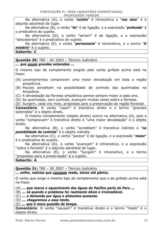 PORTUGUÊS P/ INSS (QUESTÕES COMENTADAS)
PROFESSOR TERROR
Prof. Décio Terror www.pontodosconcursos.com.br 17
Na alternativa (A), o verbo “existia” é intransitivo e “nos céus” é o
adjunto adverbial de lugar.
Na alternativa (B), o verbo “foi” é de ligação, e a expressão “profunda” é
o predicativo do sujeito.
Na alternativa (D), o verbo “seriam” é de ligação, e a expressão
“descobertos” é o predicativo do sujeito.
Na alternativa (E), o verbo “permanecia” é intransitivo, e o termo “O
mistério” é o sujeito.
Gabarito: C
Questão 30: TRE – AC 2003 – Técnico Judiciário
... que usam grandes extensões ...
O mesmo tipo de complemento exigido pelo verbo grifado acima está na
frase:
(A) Levantamentos comprovam uma maior devastação em toda a região
amazônica.
(B) Poucos acreditam na possibilidade de controle das queimadas na
Amazônia.
(C) A devastação da floresta amazônica parece sempre maior a cada ano.
(D) As queimadas, sem controle, avançam muitas vezes sobre a floresta.
(E) Surgem, cada vez mais, propostas para a preservação da região florestal.
Comentário: O verbo “usam” é transitivo direto e o termo “grandes
extensões” é o objeto direto.
O mesmo complemento (objeto direto) ocorre na alternativa (A), pois o
verbo “comprovam” é transitivo direto e “uma maior devastação” é o objeto
direto.
Na alternativa (B), o verbo “acreditam” é transitivo indireto e “na
possibilidade de controle” é o objeto indireto.
Na alternativa (C), o verbo “parece” é de ligação, e a expressão “maior”
é o predicativo do sujeito.
Na alternativa (D), o verbo “avançam” é intransitivo, e a expressão
“sobre a floresta” é o adjunto adverbial de lugar.
Na alternativa (E), o verbo “Surgem” é intransitivo, e o termo
“propostas para a preservação” é o sujeito.
Gabarito: A
Questão 31: TRE – SE 2007 – Técnico Judiciário
... enfim, notícias que causam medo, talvez até pânico.
O verbo que exige o mesmo tipo de complemento que o do grifado acima está
na frase:
(A) ... que marca o aquecimento das águas do Pacífico perto do Peru ...
(B) ... só quando o problema for realmente óbvio e irremediável.
(C) ... a demanda por água e alimentos aumenta.
(D) ... chegaremos a esse limite.
(E) ... que é mera questão de tempo.
Comentário: O verbo “causam” é transitivo direto e o termo “medo” é o
objeto direto.
 