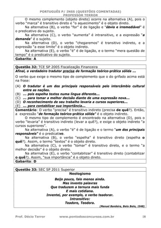 PORTUGUÊS P/ INSS (QUESTÕES COMENTADAS)
PROFESSOR TERROR
Prof. Décio Terror www.pontodosconcursos.com.br 18
O mesmo complemento (objeto direto) ocorre na alternativa (A), pois o
verbo “marca” é transitivo direto e “o aquecimento” é o objeto direto.
Na alternativa (B), o verbo “for” é de ligação e “óbvio e irremediável” é
o predicativo do sujeito.
Na alternativa (C), o verbo “aumenta” é intransitivo, e a expressão “a
demanda” é o sujeito.
Na alternativa (D), o verbo “chegaremos” é transitivo indireto, e a
expressão “a esse limite” é o objeto indireto.
Na alternativa (E), o verbo “é” é de ligação, e o termo “mera questão de
tempo” é o predicativo do sujeito.
Gabarito: A
Questão 32: TCE SP 2005 Fiscalização Financeira
Afinal, o verdadeiro tradutor precisa de formação teórico-prática sólida ...
O verbo que exige o mesmo tipo de complemento que o do grifado acima está
na frase:
(A) O tradutor é um dos principais responsáveis pelo intercâmbio cultural
entre as nações.
(B) ... pois espelha textos numa língua diferente...
(C) ... para tomar a melhor decisão diante de uma expressão nova...
(D) O reconhecimento de seu trabalho levaria a cursos superiores...
(E) ... para contabilizar sua importância...
Comentário: O verbo “precisa” é transitivo indireto (precisa de quê?). Então,
a expressão “de formação teórico-prática sólida” é o objeto indireto.
O mesmo tipo de complemento é encontrado na alternativa (D), pois o
verbo “levaria” é transitivo indireto (levar a quê?), e exige o objeto indireto “a
cursos superiores”.
Na alternativa (A), o verbo “é” é de ligação e o termo “um dos principais
responsáveis” é o predicativo.
Na alternativa (B), o verbo “espelha” é transitivo direto (espelha o
quê?). Assim, o termo “textos” é o objeto direto.
Na alternativa (C), o verbo “tomar” é transitivo direto, e o termo “a
melhor decisão” é o objeto direto.
Na alternativa (E), o verbo “contabilizar” é transitivo direto (contabilizar
o quê?). Assim, “sua importância” é o objeto direto.
Gabarito: D
Questão 33: SEC SP 2011 Superior
Neologismo
Beijo pouco, falo menos ainda.
Mas invento palavras
Que traduzem a ternura mais funda
E mais cotidiana.
Inventei, por exemplo, o verbo teadorar.
Intransitivo:
Teadoro, Teodora.
(Manuel Bandeira, Belo Belo, 1948)
 