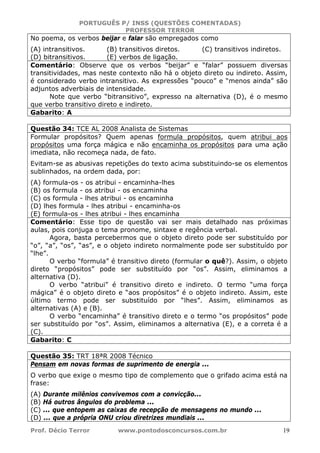 PORTUGUÊS P/ INSS (QUESTÕES COMENTADAS)
PROFESSOR TERROR
Prof. Décio Terror www.pontodosconcursos.com.br 19
No poema, os verbos beijar e falar são empregados como
(A) intransitivos. (B) transitivos diretos. (C) transitivos indiretos.
(D) bitransitivos. (E) verbos de ligação.
Comentário: Observe que os verbos “beijar” e “falar” possuem diversas
transitividades, mas neste contexto não há o objeto direto ou indireto. Assim,
é considerado verbo intransitivo. As expressões “pouco” e “menos ainda” são
adjuntos adverbiais de intensidade.
Note que verbo “bitransitivo”, expresso na alternativa (D), é o mesmo
que verbo transitivo direto e indireto.
Gabarito: A
Questão 34: TCE AL 2008 Analista de Sistemas
Formular propósitos? Quem apenas formula propósitos, quem atribui aos
propósitos uma força mágica e não encaminha os propósitos para uma ação
imediata, não recomeça nada, de fato.
Evitam-se as abusivas repetições do texto acima substituindo-se os elementos
sublinhados, na ordem dada, por:
(A) formula-os - os atribui - encaminha-lhes
(B) os formula - os atribui - os encaminha
(C) os formula - lhes atribui - os encaminha
(D) lhes formula - lhes atribui - encaminha-os
(E) formula-os - lhes atribui - lhes encaminha
Comentário: Esse tipo de questão vai ser mais detalhado nas próximas
aulas, pois conjuga o tema pronome, sintaxe e regência verbal.
Agora, basta percebermos que o objeto direto pode ser substituído por
“o”, “a”, “os”, “as”, e o objeto indireto normalmente pode ser substituído por
“lhe”.
O verbo “formula” é transitivo direto (formular o quê?). Assim, o objeto
direto “propósitos” pode ser substituído por “os”. Assim, eliminamos a
alternativa (D).
O verbo “atribui” é transitivo direto e indireto. O termo “uma força
mágica” é o objeto direto e “aos propósitos” é o objeto indireto. Assim, este
último termo pode ser substituído por “lhes”. Assim, eliminamos as
alternativas (A) e (B).
O verbo “encaminha” é transitivo direto e o termo “os propósitos” pode
ser substituído por “os”. Assim, eliminamos a alternativa (E), e a correta é a
(C).
Gabarito: C
Questão 35: TRT 18ªR 2008 Técnico
Pensam em novas formas de suprimento de energia ...
O verbo que exige o mesmo tipo de complemento que o grifado acima está na
frase:
(A) Durante milênios convivemos com a convicção...
(B) Há outros ângulos do problema ...
(C) ... que entopem as caixas de recepção de mensagens no mundo ...
(D) ... que a própria ONU criou diretrizes mundiais ...
 