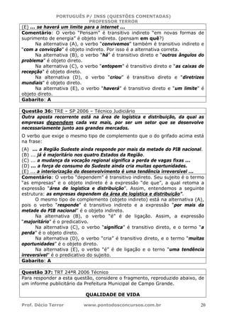 PORTUGUÊS P/ INSS (QUESTÕES COMENTADAS)
PROFESSOR TERROR
Prof. Décio Terror www.pontodosconcursos.com.br 20
(E) ... se haverá um limite para a internet ...
Comentário: O verbo “Pensam” é transitivo indireto “em novas formas de
suprimento de energia” é objeto indireto. (pensam em quê?)
Na alternativa (A), o verbo “convivemos” também é transitivo indireto e
“com a convicção” é objeto indireto. Por isso é a alternativa correta.
Na alternativa (B), o verbo “há” é transitivo direto e “outros ângulos do
problema” é objeto direto.
Na alternativa (C), o verbo “entopem” é transitivo direto e “as caixas de
recepção” é objeto direto.
Na alternativa (D), o verbo “criou” é transitivo direto e “diretrizes
mundiais” é objeto direto.
Na alternativa (E), o verbo “haverá” é transitivo direto e “um limite” é
objeto direto.
Gabarito: A
Questão 36: TRE – SP 2006 – Técnico Judiciário
Outra aposta recorrente está na área de logística e distribuição, da qual as
empresas dependem cada vez mais, por ser um setor que se desenvolve
necessariamente junto aos grandes mercados.
O verbo que exige o mesmo tipo de complemento que o do grifado acima está
na frase:
(A) ... a Região Sudeste ainda responde por mais da metade do PIB nacional.
(B) ... já é majoritário nos quatro Estados da Região.
(C) ... a mudança da vocação regional significa a perda de vagas fixas ...
(D) ... a força de consumo do Sudeste ainda cria muitas oportunidades.
(E) ... a interiorização do desenvolvimento é uma tendência irreversível ...
Comentário: O verbo “dependem” é transitivo indireto. Seu sujeito é o termo
“as empresas” e o objeto indireto é a expressão “de que”, a qual retoma a
expressão “área de logística e distribuição”. Assim, entendemos a seguinte
estrutura: as empresas dependem da área de logística e distribuição”.
O mesmo tipo de complemento (objeto indireto) está na alternativa (A),
pois o verbo “responde” é transitivo indireto e a expressão “por mais da
metade do PIB nacional” é o objeto indireto.
Na alternativa (B), o verbo “é” é de ligação. Assim, a expressão
“majoritário” é o predicativo.
Na alternativa (C), o verbo “significa” é transitivo direto, e o termo “a
perda” é o objeto direto.
Na alternativa (D), o verbo “cria” é transitivo direto, e o termo “muitas
oportunidades” é o objeto direto.
Na alternativa (E), o verbo “é” é de ligação e o terno “uma tendência
irreversível” é o predicativo do sujeito.
Gabarito: A
Questão 37: TRT 24ªR 2006 Técnico
Para responder a esta questão, considere o fragmento, reproduzido abaixo, de
um informe publicitário da Prefeitura Municipal de Campo Grande.
QUALIDADE DE VIDA
 