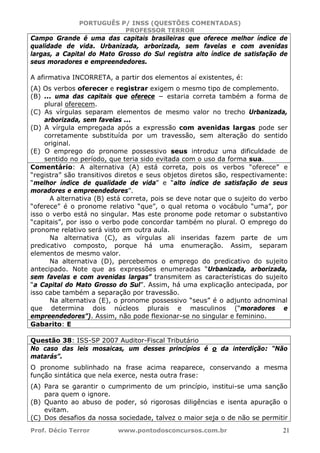 PORTUGUÊS P/ INSS (QUESTÕES COMENTADAS)
PROFESSOR TERROR
Prof. Décio Terror www.pontodosconcursos.com.br 21
Campo Grande é uma das capitais brasileiras que oferece melhor índice de
qualidade de vida. Urbanizada, arborizada, sem favelas e com avenidas
largas, a Capital do Mato Grosso do Sul registra alto índice de satisfação de
seus moradores e empreendedores.
A afirmativa INCORRETA, a partir dos elementos aí existentes, é:
(A) Os verbos oferecer e registrar exigem o mesmo tipo de complemento.
(B) ... uma das capitais que oferece − estaria correta também a forma de
plural oferecem.
(C) As vírgulas separam elementos de mesmo valor no trecho Urbanizada,
arborizada, sem favelas ...
(D) A vírgula empregada após a expressão com avenidas largas pode ser
corretamente substituída por um travessão, sem alteração do sentido
original.
(E) O emprego do pronome possessivo seus introduz uma dificuldade de
sentido no período, que teria sido evitada com o uso da forma sua.
Comentário: A alternativa (A) está correta, pois os verbos “oferece” e
“registra” são transitivos diretos e seus objetos diretos são, respectivamente:
“melhor índice de qualidade de vida” e “alto índice de satisfação de seus
moradores e empreendedores”.
A alternativa (B) está correta, pois se deve notar que o sujeito do verbo
“oferece” é o pronome relativo “que”, o qual retoma o vocábulo “uma”, por
isso o verbo está no singular. Mas este pronome pode retomar o substantivo
“capitais”, por isso o verbo pode concordar também no plural. O emprego do
pronome relativo será visto em outra aula.
Na alternativa (C), as vírgulas ali inseridas fazem parte de um
predicativo composto, porque há uma enumeração. Assim, separam
elementos de mesmo valor.
Na alternativa (D), percebemos o emprego do predicativo do sujeito
antecipado. Note que as expressões enumeradas “Urbanizada, arborizada,
sem favelas e com avenidas largas” transmitem as características do sujeito
“a Capital do Mato Grosso do Sul”. Assim, há uma explicação antecipada, por
isso cabe também a separação por travessão.
Na alternativa (E), o pronome possessivo “seus” é o adjunto adnominal
que determina dois núcleos plurais e masculinos (“moradores e
empreendedores”). Assim, não pode flexionar-se no singular e feminino.
Gabarito: E
Questão 38: ISS-SP 2007 Auditor-Fiscal Tributário
No caso das leis mosaicas, um desses princípios é o da interdição: “Não
matarás”.
O pronome sublinhado na frase acima reaparece, conservando a mesma
função sintática que nela exerce, nesta outra frase:
(A) Para se garantir o cumprimento de um princípio, institui-se uma sanção
para quem o ignore.
(B) Quanto ao abuso de poder, só rigorosas diligências e isenta apuração o
evitam.
(C) Dos desafios da nossa sociedade, talvez o maior seja o de não se permitir
 