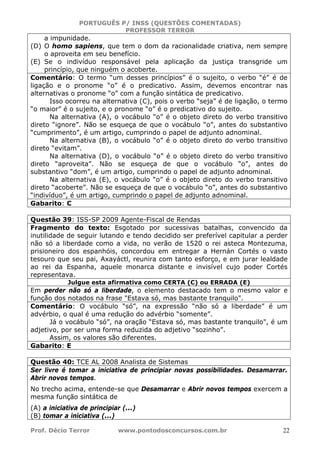 PORTUGUÊS P/ INSS (QUESTÕES COMENTADAS)
PROFESSOR TERROR
Prof. Décio Terror www.pontodosconcursos.com.br 22
a impunidade.
(D) O homo sapiens, que tem o dom da racionalidade criativa, nem sempre
o aproveita em seu benefício.
(E) Se o indivíduo responsável pela aplicação da justiça transgride um
princípio, que ninguém o acoberte.
Comentário: O termo “um desses princípios” é o sujeito, o verbo “é” é de
ligação e o pronome “o” é o predicativo. Assim, devemos encontrar nas
alternativas o pronome “o” com a função sintática de predicativo.
Isso ocorreu na alternativa (C), pois o verbo “seja” é de ligação, o termo
“o maior” é o sujeito, e o pronome “o” é o predicativo do sujeito.
Na alternativa (A), o vocábulo “o” é o objeto direto do verbo transitivo
direto “ignore”. Não se esqueça de que o vocábulo “o”, antes do substantivo
“cumprimento”, é um artigo, cumprindo o papel de adjunto adnominal.
Na alternativa (B), o vocábulo “o” é o objeto direto do verbo transitivo
direto “evitam”.
Na alternativa (D), o vocábulo “o” é o objeto direto do verbo transitivo
direto “aproveita”. Não se esqueça de que o vocábulo “o”, antes do
substantivo “dom”, é um artigo, cumprindo o papel de adjunto adnominal.
Na alternativa (E), o vocábulo “o” é o objeto direto do verbo transitivo
direto “acoberte”. Não se esqueça de que o vocábulo “o”, antes do substantivo
“indivíduo”, é um artigo, cumprindo o papel de adjunto adnominal.
Gabarito: C
Questão 39: ISS-SP 2009 Agente-Fiscal de Rendas
Fragmento do texto: Esgotado por sucessivas batalhas, convencido da
inutilidade de seguir lutando e tendo decidido ser preferível capitular a perder
não só a liberdade como a vida, no verão de 1520 o rei asteca Montezuma,
prisioneiro dos espanhóis, concordou em entregar a Hernán Cortés o vasto
tesouro que seu pai, Axayáctl, reunira com tanto esforço, e em jurar lealdade
ao rei da Espanha, aquele monarca distante e invisível cujo poder Cortés
representava.
Julgue esta afirmativa como CERTA (C) ou ERRADA (E)
Em perder não só a liberdade, o elemento destacado tem o mesmo valor e
função dos notados na frase "Estava só, mas bastante tranquilo".
Comentário: O vocábulo “só”, na expressão “não só a liberdade” é um
advérbio, o qual é uma redução do advérbio “somente”.
Já o vocábulo “só”, na oração “Estava só, mas bastante tranquilo", é um
adjetivo, por ser uma forma reduzida do adjetivo “sozinho”.
Assim, os valores são diferentes.
Gabarito: E
Questão 40: TCE AL 2008 Analista de Sistemas
Ser livre é tomar a iniciativa de principiar novas possibilidades. Desamarrar.
Abrir novos tempos.
No trecho acima, entende-se que Desamarrar e Abrir novos tempos exercem a
mesma função sintática de
(A) a iniciativa de principiar (...)
(B) tomar a iniciativa (...)
 