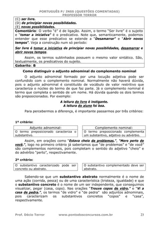 PORTUGUÊS P/ INSS (QUESTÕES COMENTADAS)
PROFESSOR TERROR
Prof. Décio Terror www.pontodosconcursos.com.br 23
(C) ser livre.
(D) de principiar novas possibilidades.
(E) novas possibilidades.
Comentário: O verbo “é” é de ligação. Assim, o termo “Ser livre” é o sujeito
e “tomar a iniciativa” é o predicativo. Note que, semanticamente, podemos
entender que esse predicativo se estende a “Desamarrar” e “Abrir novos
tempos”. Veja a construção num só período:
Ser livre é tomar a iniciativa de principiar novas possibilidades, desamarrar e
abrir novos tempos.
Assim, os termos sublinhados possuem o mesmo valor sintático. São,
textualmente, os predicativos do sujeito.
Gabarito: B
Como distinguir o adjunto adnominal do complemento nominal
O adjunto adnominal formado por uma locução adjetiva pode ser
confundido com o complemento nominal. Normalmente não haverá dúvida,
pois o adjunto adnominal é constituído de vocábulo de valor restritivo que
caracteriza o núcleo do termo de que faz parte. Já o complemento nominal é
termo que completa o sentido de um nome. Há dúvida quando os dois termos
são preposicionados. Por exemplo:
A leitura do livro é instigante.
A leitura do aluno foi boa.
Para percebermos a diferença, é importante passarmos por três critérios:
1º critério:
Adjunto adnominal: Complemento nominal:
O termo preposicionado caracteriza o
substantivo.
O termo preposicionado complementa
um substantivo, adjetivo ou advérbio.
Assim, em orações como “Estava cheio de problemas.”, “Moro perto de
você.”, logo no primeiro critério já saberíamos que “de problemas” e “de você”
são complementos nominais, pois completam o sentido do adjetivo “cheio” e
do advérbio “perto”, respectivamente.
2º critério:
O substantivo caracterizado pode ser
concreto ou abstrato.
O substantivo complementado deve ser
abstrato.
Sabendo-se que um substantivo abstrato normalmente é o nome de
uma ação (corrida, pesca) ou de uma característica (tristeza, igualdade) e que
o substantivo concreto é o nome de um ser independente, que conseguimos
visualizar, pegar (casa, copo). Nas orações “Trouxe copos de vidro.” e “Vi a
casa de pedra.”, os termos “de vidro” e “de pedra” são adjuntos adnominais,
pois caracterizam os substantivos concretos “copos” e “casa”,
respectivamente.
 