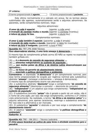 PORTUGUÊS P/ INSS (QUESTÕES COMENTADAS)
PROFESSOR TERROR
Prof. Décio Terror www.pontodosconcursos.com.br 24
3º critério:
O termo preposicionado é agente. O termo preposicionado é paciente.
Este último normalmente é o cobrado em prova. Se os termos abaixo
sublinhados são agentes, automaticamente serão o adjuntos adnominais. Se
pacientes, serão complementos nominais. Veja:
Adjuntos adnominais:
O amor de mãe é especial. (agente: a mãe ama)
A invenção do cientista mudou o mundo.(agente: o cientista inventou)
A leitura do aluno foi boa. (agente: o aluno leu)
Complementos nominais:
O amor à mãe também é especial. (paciente: a mãe é amada)
A invenção do rádio mudou o mundo. (paciente: o rádio foi inventado)
A leitura do livro é instigante. (paciente: o livro é lido)
Questão 41: TRT 2ªR 2008 Técnico
Para observadores atentos, é uma forte ameaça à democracia...
O mesmo tipo de complemento grifado acima SÓ NÃO se repete na expressão
também grifada em:
(A) ... é o desmonte do conceito de segurança alimentar ...
(B) ... alimentos indispensáveis ao sustento da população...
(C) ... que muitos países da África e da América Latina desenvolvessem sua
agricultura...
(D) ... na busca da garantia do abastecimento interno.
(E) ... associado a políticas demográficas e ambientais.
Comentário: A expressão “à democracia” é um complemento nominal, pois
esse termo preposicionado foi exigido por regência nominal pelo substantivo
abstrato “ameaça”. (ameaçar a democracia → ameaça à democracia).
O mesmo tipo de complemento ocorre nas alternativas
(A): o substantivo abstrato “desmonte” exige o complemento “do conceito de
segurança alimentar” (desmontar o conceito → desmonte do conceito)
(B): “indispensável” é um adjetivo que exige complemento: “indispensável ao
sustento da população”.
(C): O substantivo concreto “países” não é gerado a partir de um verbo, não é
o nome de uma ação; por isso não exige complemento, conforme o 2° critério
visto anteriormente. Na realidade, o termo “da África e da América Latina” é o
adjunto adnominal, pois apenas caracteriza, restringe o substantivo anterior.
Por isso esta é a alternativa a ser marcada.
(D): O substantivo “garantia” é abstrato e por isso exige o complemento “do
abastecimento interno”.
(E): O adjetivo “associado” exige o complemento “a políticas demográficas e
ambientais”.
Gabarito: C
Questão 42: TRE – RN 2011 – Técnico Judiciário
O clima pouco favorável ao cultivo da cana levou a atividade econômica para a
pecuária.
 
