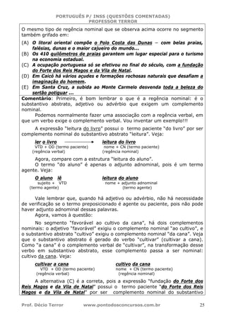 PORTUGUÊS P/ INSS (QUESTÕES COMENTADAS)
PROFESSOR TERROR
Prof. Décio Terror www.pontodosconcursos.com.br 25
O mesmo tipo de regência nominal que se observa acima ocorre no segmento
também grifado em:
(A) O litoral oriental compõe o Polo Costa das Dunas − com belas praias,
falésias, dunas e o maior cajueiro do mundo...
(B) Os 410 quilômetros de praias garantem um lugar especial para o turismo
na economia estadual.
(C) A ocupação portuguesa só se efetivou no final do século, com a fundação
do Forte dos Reis Magos e da Vila de Natal.
(D) Em Caicó há vários açudes e formações rochosas naturais que desafiam a
imaginação do homem.
(E) Em Santa Cruz, a subida ao Monte Carmelo desvenda toda a beleza do
sertão potiguar ...
Comentário: Primeiro, é bom lembrar o que é a regência nominal: é o
substantivo abstrato, adjetivo ou advérbio que exigem um complemento
nominal.
Podemos normalmente fazer uma associação com a regência verbal, em
que um verbo exige o complemento verbal. Vou inventar um exemplo!!!
A expressão “leitura do livro” possui o termo paciente “do livro” por ser
complemento nominal do substantivo abstrato “leitura”. Veja:
ler o livro leitura do livro
VTD + OD (termo paciente) nome + CN (termo paciente)
(regência verbal) (regência nominal)
Agora, compare com a estrutura “leitura do aluno”.
O termo “do aluno” é apenas o adjunto adnominal, pois é um termo
agente. Veja:
O aluno lê leitura do aluno
sujeito + VTD nome + adjunto adnominal
(termo agente) (termo agente)
Vale lembrar que, quando há adjetivo ou advérbio, não há necessidade
de verificação se o termo preposicionado é agente ou paciente, pois não pode
haver adjunto adnominal dessas palavras.
Agora, vamos à questão:
No segmento “favorável ao cultivo da cana”, há dois complementos
nominais: o adjetivo “favorável” exigiu o complemento nominal “ao cultivo”, e
o substantivo abstrato “cultivo” exigiu o complemento nominal “da cana”. Veja
que o substantivo abstrato é gerado do verbo “cultivar” (cultivar a cana).
Como “a cana” é o complemento verbal de “cultivar”, na transformação desse
verbo em substantivo abstrato, esse complemento passa a ser nominal:
cultivo da cana. Veja:
cultivar a cana cultivo da cana
VTD + OD (termo paciente) nome + CN (termo paciente)
(regência verbal) (regência nominal)
A alternativa (C) é a correta, pois a expressão “fundação do Forte dos
Reis Magos e da Vila de Natal” possui o termo paciente “do Forte dos Reis
Magos e da Vila de Natal” por ser complemento nominal do substantivo
 