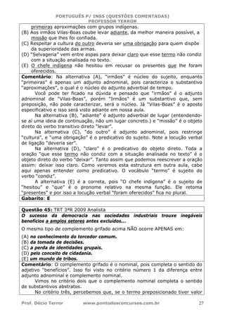 PORTUGUÊS P/ INSS (QUESTÕES COMENTADAS)
PROFESSOR TERROR
Prof. Décio Terror www.pontodosconcursos.com.br 27
primeiras aproximações com grupos indígenas.
(B) Aos irmãos Vilas-Boas coube levar adiante, da melhor maneira possível, a
missão que lhes foi confiada.
(C) Respeitar a cultura do outro deveria ser uma obrigação para quem dispõe
da superioridade das armas.
(D) “Selvageria” vem entre aspas para deixar claro que esse termo não condiz
com a situação analisada no texto.
(E) O chefe indígena não hesitou em recusar os presentes que lhe foram
oferecidos.
Comentário: Na alternativa (A), “irmãos” é núcleo do sujeito, enquanto
“primeiras” é apenas um adjunto adnominal, pois caracteriza o substantivo
“aproximações”, o qual é o núcleo do adjunto adverbial de tempo.
Você pode ter ficado na dúvida e pensado que “irmãos” é o adjunto
adnominal de “Vilas-Boas”, porém “Irmãos” é um substantivo que, sem
preposição, não pode caracterizar, será o núcleo. Já “Vilas-Boas” é o aposto
especificativo e isso será visto adiante em nossa aula.
Na alternativa (B), “adiante” é adjunto adverbial de lugar (entendendo-
se aí uma ideia de continuação, não um lugar concreto.) e “missão” é o objeto
direto do verbo transitivo direto “levar”.
Na alternativa (C), “do outro” é adjunto adnominal, pois restringe
“cultura”, e “uma obrigação” é o predicativo do sujeito. Note a locução verbal
de ligação “deveria ser”.
Na alternativa (D), “claro” é o predicativo do objeto direto. Toda a
oração “que esse termo não condiz com a situação analisada no texto” é o
objeto direto do verbo “deixar”. Tanto assim que podemos reescrever a oração
assim: deixar isso claro. Como veremos esta estrutura em outra aula, cabe
aqui apenas entender como predicativo. O vocábulo “termo” é sujeito do
verbo “condiz”.
A alternativa (E) é a correta, pois “O chefe indígena” é o sujeito de
“hesitou” e “que” é o pronome relativo na mesma função. Ele retoma
“presentes” e por isso a locução verbal “foram oferecidos” fica no plural.
Gabarito: E
Questão 45: TRT 3ªR 2009 Analista
O sucesso da democracia nas sociedades industriais trouxe inegáveis
benefícios a amplos setores antes excluídos...
O mesmo tipo de complemento grifado acima NÃO ocorre APENAS em:
(A) no conhecimento do torcedor comum.
(B) da tomada de decisões.
(C) a perda de identidades grupais.
(D) pelo conceito de cidadania.
(E) um mundo de tribos.
Comentário: O complemento grifado é o nominal, pois completa o sentido do
adjetivo “benefícios”. Isso foi visto no critério número 1 da diferença entre
adjunto adnominal e complemento nominal.
Vimos no critério dois que o complemento nominal completa o sentido
de substantivos abstratos.
No critério três, percebemos que, se o termo preposicionado tiver valor
 