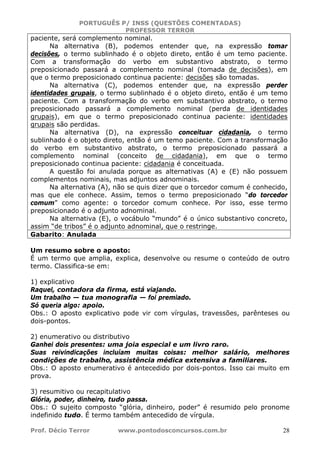 PORTUGUÊS P/ INSS (QUESTÕES COMENTADAS)
PROFESSOR TERROR
Prof. Décio Terror www.pontodosconcursos.com.br 28
paciente, será complemento nominal.
Na alternativa (B), podemos entender que, na expressão tomar
decisões, o termo sublinhado é o objeto direto, então é um temo paciente.
Com a transformação do verbo em substantivo abstrato, o termo
preposicionado passará a complemento nominal (tomada de decisões), em
que o termo preposicionado continua paciente: decisões são tomadas.
Na alternativa (C), podemos entender que, na expressão perder
identidades grupais, o termo sublinhado é o objeto direto, então é um temo
paciente. Com a transformação do verbo em substantivo abstrato, o termo
preposicionado passará a complemento nominal (perda de identidades
grupais), em que o termo preposicionado continua paciente: identidades
grupais são perdidas.
Na alternativa (D), na expressão conceituar cidadania, o termo
sublinhado é o objeto direto, então é um temo paciente. Com a transformação
do verbo em substantivo abstrato, o termo preposicionado passará a
complemento nominal (conceito de cidadania), em que o termo
preposicionado continua paciente: cidadania é conceituada.
A questão foi anulada porque as alternativas (A) e (E) não possuem
complementos nominais, mas adjuntos adnominais.
Na alternativa (A), não se quis dizer que o torcedor comum é conhecido,
mas que ele conhece. Assim, temos o termo preposicionado “do torcedor
comum” como agente: o torcedor comum conhece. Por isso, esse termo
preposicionado é o adjunto adnominal.
Na alternativa (E), o vocábulo “mundo” é o único substantivo concreto,
assim “de tribos” é o adjunto adnominal, que o restringe.
Gabarito: Anulada
Um resumo sobre o aposto:
É um termo que amplia, explica, desenvolve ou resume o conteúdo de outro
termo. Classifica-se em:
1) explicativo
Raquel, contadora da firma, está viajando.
Um trabalho — tua monografia — foi premiado.
Só queria algo: apoio.
Obs.: O aposto explicativo pode vir com vírgulas, travessões, parênteses ou
dois-pontos.
2) enumerativo ou distributivo
Ganhei dois presentes: uma joia especial e um livro raro.
Suas reivindicações incluíam muitas coisas: melhor salário, melhores
condições de trabalho, assistência médica extensiva a familiares.
Obs.: O aposto enumerativo é antecedido por dois-pontos. Isso cai muito em
prova.
3) resumitivo ou recapitulativo
Glória, poder, dinheiro, tudo passa.
Obs.: O sujeito composto “glória, dinheiro, poder” é resumido pelo pronome
indefinido tudo. É termo também antecedido de vírgula.
 