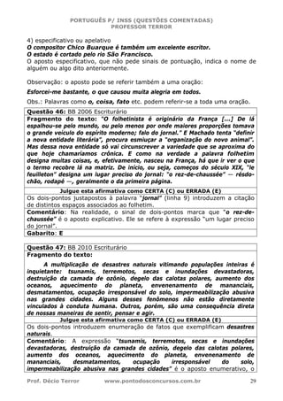 PORTUGUÊS P/ INSS (QUESTÕES COMENTADAS)
PROFESSOR TERROR
Prof. Décio Terror www.pontodosconcursos.com.br 29
4) especificativo ou apelativo
O compositor Chico Buarque é também um excelente escritor.
O estado é cortado pelo rio São Francisco.
O aposto especificativo, que não pede sinais de pontuação, indica o nome de
alguém ou algo dito anteriormente.
Observação: o aposto pode se referir também a uma oração:
Esforcei-me bastante, o que causou muita alegria em todos.
Obs.: Palavras como o, coisa, fato etc. podem referir-se a toda uma oração.
Questão 46: BB 2006 Escriturário
Fragmento do texto: “O folhetinista é originário da França [...] De lá
espalhou-se pelo mundo, ou pelo menos por onde maiores proporções tomava
o grande veículo do espírito moderno; falo do jornal.” E Machado tenta “definir
a nova entidade literária”, procura esmiuçar a “organização do novo animal”.
Mas dessa nova entidade só vai circunscrever a variedade que se aproxima do
que hoje chamaríamos crônica. E como na verdade a palavra folhetim
designa muitas coisas, e, efetivamente, nasceu na França, há que ir ver o que
o termo recobre lá na matriz. De início, ou seja, começos do século XIX, “le
feuilleton” designa um lugar preciso do jornal: “o rez-de-chaussée” — résdo-
chão, rodapé —, geralmente o da primeira página.
Julgue esta afirmativa como CERTA (C) ou ERRADA (E)
Os dois-pontos justapostos à palavra “jornal” (linha 9) introduzem a citação
de distintos espaços associados ao folhetim.
Comentário: Na realidade, o sinal de dois-pontos marca que “o rez-de-
chaussée” é o aposto explicativo. Ele se refere à expressão “um lugar preciso
do jornal”.
Gabarito: E
Questão 47: BB 2010 Escriturário
Fragmento do texto:
A multiplicação de desastres naturais vitimando populações inteiras é
inquietante: tsunamis, terremotos, secas e inundações devastadoras,
destruição da camada de ozônio, degelo das calotas polares, aumento dos
oceanos, aquecimento do planeta, envenenamento de mananciais,
desmatamentos, ocupação irresponsável do solo, impermeabilização abusiva
nas grandes cidades. Alguns desses fenômenos não estão diretamente
vinculados à conduta humana. Outros, porém, são uma consequência direta
de nossas maneiras de sentir, pensar e agir.
Julgue esta afirmativa como CERTA (C) ou ERRADA (E)
Os dois-pontos introduzem enumeração de fatos que exemplificam desastres
naturais.
Comentário: A expressão “tsunamis, terremotos, secas e inundações
devastadoras, destruição da camada de ozônio, degelo das calotas polares,
aumento dos oceanos, aquecimento do planeta, envenenamento de
mananciais, desmatamentos, ocupação irresponsável do solo,
impermeabilização abusiva nas grandes cidades” é o aposto enumerativo, o
 