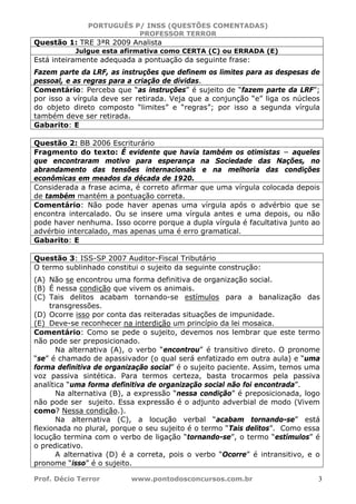 PORTUGUÊS P/ INSS (QUESTÕES COMENTADAS)
PROFESSOR TERROR
Prof. Décio Terror www.pontodosconcursos.com.br 3
Questão 1: TRE 3ªR 2009 Analista
Julgue esta afirmativa como CERTA (C) ou ERRADA (E)
Está inteiramente adequada a pontuação da seguinte frase:
Fazem parte da LRF, as instruções que definem os limites para as despesas de
pessoal, e as regras para a criação de dívidas.
Comentário: Perceba que “as instruções” é sujeito de “fazem parte da LRF”;
por isso a vírgula deve ser retirada. Veja que a conjunção “e” liga os núcleos
do objeto direto composto “limites” e “regras”; por isso a segunda vírgula
também deve ser retirada.
Gabarito: E
Questão 2: BB 2006 Escriturário
Fragmento do texto: É evidente que havia também os otimistas − aqueles
que encontraram motivo para esperança na Sociedade das Nações, no
abrandamento das tensões internacionais e na melhoria das condições
econômicas em meados da década de 1920.
Considerada a frase acima, é correto afirmar que uma vírgula colocada depois
de também mantém a pontuação correta.
Comentário: Não pode haver apenas uma vírgula após o advérbio que se
encontra intercalado. Ou se insere uma vírgula antes e uma depois, ou não
pode haver nenhuma. Isso ocorre porque a dupla vírgula é facultativa junto ao
advérbio intercalado, mas apenas uma é erro gramatical.
Gabarito: E
Questão 3: ISS-SP 2007 Auditor-Fiscal Tributário
O termo sublinhado constitui o sujeito da seguinte construção:
(A) Não se encontrou uma forma definitiva de organização social.
(B) É nessa condição que vivem os animais.
(C) Tais delitos acabam tornando-se estímulos para a banalização das
transgressões.
(D) Ocorre isso por conta das reiteradas situações de impunidade.
(E) Deve-se reconhecer na interdição um princípio da lei mosaica.
Comentário: Como se pede o sujeito, devemos nos lembrar que este termo
não pode ser preposicionado.
Na alternativa (A), o verbo “encontrou” é transitivo direto. O pronome
“se” é chamado de apassivador (o qual será enfatizado em outra aula) e “uma
forma definitiva de organização social” é o sujeito paciente. Assim, temos uma
voz passiva sintética. Para termos certeza, basta trocarmos pela passiva
analítica “uma forma definitiva de organização social não foi encontrada”.
Na alternativa (B), a expressão “nessa condição” é preposicionada, logo
não pode ser sujeito. Essa expressão é o adjunto adverbial de modo (Vivem
como? Nessa condição.).
Na alternativa (C), a locução verbal “acabam tornando-se” está
flexionada no plural, porque o seu sujeito é o termo “Tais delitos”. Como essa
locução termina com o verbo de ligação “tornando-se”, o termo “estímulos” é
o predicativo.
A alternativa (D) é a correta, pois o verbo “Ocorre” é intransitivo, e o
pronome “isso” é o sujeito.
 