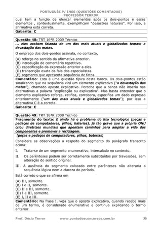 PORTUGUÊS P/ INSS (QUESTÕES COMENTADAS)
PROFESSOR TERROR
Prof. Décio Terror www.pontodosconcursos.com.br 30
qual tem a função de elencar elementos após os dois-pontos e esses
elementos , contextualmente, exemplificam “desastres naturais”. Por isso, a
afirmativa está correta.
Gabarito: C
Questão 48: TRT 16ªR 2009 Técnico
... eles acabam falando de um dos mais atuais e globalizados temas: a
devastação das matas.
O emprego dos dois-pontos assinala, no contexto,
(A) reforço no sentido da afirmativa anterior.
(B) introdução de comentário repetitivo.
(C) especificação da expressão anterior a eles.
(D) transcrição exata da fala dos especialistas.
(E) segmento que apresenta sequência de fatos.
Comentário: Esta é uma questão típica desta banca. Os dois-pontos estão
sinalizando que na sequência virá um elemento explicativo (“a devastação das
matas”), chamado aposto explicativo. Perceba que a banca não inseriu nas
alternativas a palavra “explicação ou explicativo”. Mas basta entender que o
elemento explicativo reforça, ratifica, corrobora, especifica um dado expresso
anteriormente (“um dos mais atuais e globalizados temas”); por isso a
alternativa C é a correta.
Gabarito: C
Questão 49: TRT 18ªR 2008 Técnico
Fragmento do texto: E ainda há o problema do lixo tecnológico (peças e
pedaços de computadores, pilhas, baterias), já tão grave que a própria ONU
criou diretrizes mundiais que apontam caminhos para ampliar a vida dos
componentes e promover a reciclagem.
(peças e pedaços de computadores, pilhas, baterias)
Considere as observações a respeito do segmento do parágrafo transcrito
acima:
I. Trata-se de um segmento enumerativo, intercalado no contexto.
II. Os parênteses podem ser corretamente substituídos por travessões, sem
alteração do sentido original.
III. A ausência do segmento colocado entre parênteses não alteraria a
sequência lógica nem a clareza do período.
Está correto o que se afirma em
(A) III, somente.
(B) I e II, somente.
(C) II e III, somente.
(D) I e III, somente.
(E) I, II e III.
Comentário: Na frase I, veja que o aposto explicativo, quando recebe mais
de um termo, é considerado enumerativo e continua explicando o termo
anterior.
 