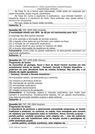 PORTUGUÊS P/ INSS (QUESTÕES COMENTADAS)
PROFESSOR TERROR
Prof. Décio Terror www.pontodosconcursos.com.br 31
Na frase II, se o termo está intercalado, então pode ser separado por
duplo travessão, dupla vírgula, parênteses.
Na frase III, como o segmento é explicativo, sua retirada mantém a
sequência lógica e a coerência do texto. Para entender isso, basta retirar o
termo e ler novamente.
Por isso, todas as frases estão corretas.
Gabarito: E
Questão 50: TRT 20ªR 2002 Analista
A mortalidade infantil caiu 38%: de 48 por mil nascimentos para 29,6.
O emprego dos dois pontos assinala
(A) uma restrição à afirmação do período anterior.
(B) a ligação entre palavras que formam uma cadeia na frase.
(C) a inclusão de um segmento explicativo.
(D) a citação literal do que consta no relatório do IBGE.
(E) a brusca interrupção da seqüência de idéias.
Comentário: Como visto no aposto explicativo, os dois-pontos assinalam um
segmento explicativo.
Gabarito: C
Questão 51: TRT 24ªR 2006 Técnico
Fragmento do texto:
As maravilhas da geologia, fauna e flora do Brasil Central reunidas em três
ecossistemas únicos no mundo – Pantanal, Cerrado e Floresta Amazônica −,
poderiam ser uma abundante fonte de receitas turísticas. Mas não são, e os
Estados da região agradecem.
– Pantanal, Cerrado e Floresta Amazônica –
Os travessões isolam, considerando-se o contexto,
(A) ressalva à afirmativa anterior.
(B) reprodução de opinião pessoal.
(C) enumeração explicativa.
(D) repetição desnecessária.
(E) citação conclusiva do parágrafo.
Comentário: O travessão separa a inserção explicativa, que neste caso
também é enumerativa. Sintaticamente falando, há um aposto enumerativo,
mas esta enumeração também explica o dado anterior.
Gabarito: C
Questão 52: TRT 3ªR 2009 Analista
Fragmento do texto:
A consciência de pertencer a determinada comunidade camponesa, ou família
tradicional e poderosa, ou confraria, ou cidade, ficou esmagada pelo conceito
de cidadania que homogeneíza todos os indivíduos. Novos recortes surgiram –
partido político, condição econômica, seita religiosa etc. – mas tão maleáveis
e mutáveis que não substituíram todas as funções sociais e psicológicas do
velho sentimento grupal.
− partido político, condição econômica, seita religiosa etc. −
 