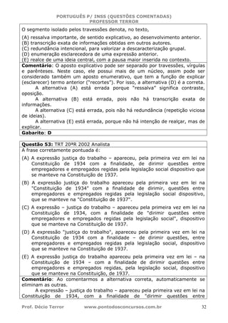 PORTUGUÊS P/ INSS (QUESTÕES COMENTADAS)
PROFESSOR TERROR
Prof. Décio Terror www.pontodosconcursos.com.br 32
O segmento isolado pelos travessões denota, no texto,
(A) ressalva importante, de sentido explicativo, ao desenvolvimento anterior.
(B) transcrição exata de informações obtidas em outros autores.
(C) redundância intencional, para valorizar a descaracterização grupal.
(D) enumeração esclarecedora de uma expressão anterior.
(E) realce de uma ideia central, com a pausa maior inserida no contexto.
Comentário: O aposto explicativo pode ser separado por travessões, vírgulas
e parênteses. Neste caso, ele possui mais de um núcleo, assim pode ser
considerado também um aposto enumerativo, que tem a função de explicar
(esclarecer) termo anterior (“recortes”). Por isso, a alternativa (D) é a correta.
A alternativa (A) está errada porque “ressalva” significa contraste,
oposição.
A alternativa (B) está errada, pois não há transcrição exata de
informações.
A alternativa (C) está errada, pois não há redundância (repetição viciosa
de ideias).
A alternativa (E) está errada, porque não há intenção de realçar, mas de
explicar.
Gabarito: D
Questão 53: TRT 20ªR 2002 Analista
A frase corretamente pontuada é:
(A) A expressão justiça do trabalho – apareceu, pela primeira vez em lei na
Constituição de 1934 com a finalidade, de dirimir questões entre
empregadores e empregados regidas pela legislação social dispositivo que
se manteve na Constituição de 1937.
(B) A expressão justiça do trabalho apareceu pela primeira vez em lei na
"Constituição de 1934" com a finalidade de dirimir, questões entre
empregadores e empregados regidas pela legislação social dispositivo,
que se manteve na "Constituição de 1937".
(C) A expressão – justiça do trabalho – apareceu pela primeira vez em lei na
Constituição de 1934, com a finalidade de "dirimir questões entre
empregadores e empregados regidas pela legislação social", dispositivo
que se manteve na Constituição de 1937.
(D) A expressão "justiça do trabalho", apareceu pela primeira vez em lei na
Constituição de 1934 com a finalidade – de dirimir questões, entre
empregadores e empregados regidas pela legislação social, dispositivo
que se manteve na Constituição de 1937.
(E) A expressão justiça do trabalho apareceu pela primeira vez em lei – na
Constituição de 1934 – com a finalidade de dirimir questões entre
empregadores e empregados regidas, pela legislação social, dispositivo
que se manteve na Constituição, de 1937.
Comentário: Ao comentarmos a alternativa correta, automaticamente se
eliminam as outras.
A expressão – justiça do trabalho – apareceu pela primeira vez em lei na
Constituição de 1934, com a finalidade de "dirimir questões entre
 