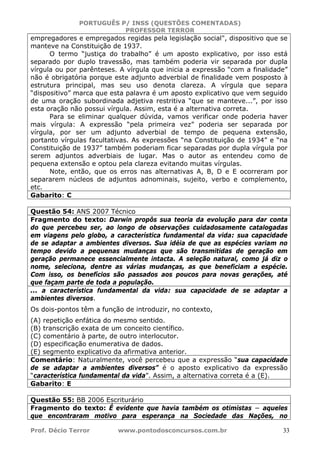 PORTUGUÊS P/ INSS (QUESTÕES COMENTADAS)
PROFESSOR TERROR
Prof. Décio Terror www.pontodosconcursos.com.br 33
empregadores e empregados regidas pela legislação social", dispositivo que se
manteve na Constituição de 1937.
O termo “justiça do trabalho” é um aposto explicativo, por isso está
separado por duplo travessão, mas também poderia vir separada por dupla
vírgula ou por parênteses. A vírgula que inicia a expressão “com a finalidade”
não é obrigatória porque este adjunto adverbial de finalidade vem posposto à
estrutura principal, mas seu uso denota clareza. A vírgula que separa
“dispositivo” marca que esta palavra é um aposto explicativo que vem seguido
de uma oração subordinada adjetiva restritiva “que se manteve...”, por isso
esta oração não possui vírgula. Assim, esta é a alternativa correta.
Para se eliminar qualquer dúvida, vamos verificar onde poderia haver
mais vírgula: A expressão “pela primeira vez” poderia ser separada por
vírgula, por ser um adjunto adverbial de tempo de pequena extensão,
portanto vírgulas facultativas. As expressões “na Constituição de 1934” e “na
Constituição de 1937” também poderiam ficar separadas por dupla vírgula por
serem adjuntos adverbiais de lugar. Mas o autor as entendeu como de
pequena extensão e optou pela clareza evitando muitas vírgulas.
Note, então, que os erros nas alternativas A, B, D e E ocorreram por
separarem núcleos de adjuntos adnominais, sujeito, verbo e complemento,
etc.
Gabarito: C
Questão 54: ANS 2007 Técnico
Fragmento do texto: Darwin propôs sua teoria da evolução para dar conta
do que percebeu ser, ao longo de observações cuidadosamente catalogadas
em viagens pelo globo, a característica fundamental da vida: sua capacidade
de se adaptar a ambientes diversos. Sua idéia de que as espécies variam no
tempo devido a pequenas mudanças que são transmitidas de geração em
geração permanece essencialmente intacta. A seleção natural, como já diz o
nome, seleciona, dentre as várias mudanças, as que beneficiam a espécie.
Com isso, os benefícios são passados aos poucos para novas gerações, até
que façam parte de toda a população.
... a característica fundamental da vida: sua capacidade de se adaptar a
ambientes diversos.
Os dois-pontos têm a função de introduzir, no contexto,
(A) repetição enfática do mesmo sentido.
(B) transcrição exata de um conceito científico.
(C) comentário à parte, de outro interlocutor.
(D) especificação enumerativa de dados.
(E) segmento explicativo da afirmativa anterior.
Comentário: Naturalmente, você percebeu que a expressão “sua capacidade
de se adaptar a ambientes diversos” é o aposto explicativo da expressão
“característica fundamental da vida”. Assim, a alternativa correta é a (E).
Gabarito: E
Questão 55: BB 2006 Escriturário
Fragmento do texto: É evidente que havia também os otimistas − aqueles
que encontraram motivo para esperança na Sociedade das Nações, no
 