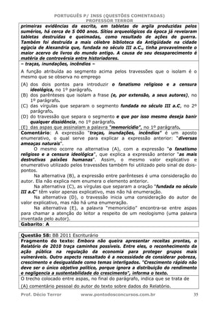 PORTUGUÊS P/ INSS (QUESTÕES COMENTADAS)
PROFESSOR TERROR
Prof. Décio Terror www.pontodosconcursos.com.br 35
primeiras evidências da escrita, em tabletas de argila produzidas pelos
sumérios, há cerca de 5 000 anos. Sítios arqueológicos da época já revelaram
tabletas destruídas e queimadas, como resultado de ações de guerra.
Também foi destruída a mais célebre biblioteca da Antigüidade na cidade
egípcia de Alexandria que, fundada no século III a.C., tinha provavelmente o
maior acervo de livros do mundo antigo. A causa de seu desaparecimento é
matéria de controvérsia entre historiadores.
– traças, inundações, incêndios –
A função atribuída ao segmento acima pelos travessões que o isolam é o
mesmo que se observa no emprego
(A) dos dois pontos para introduzir o fanatismo religioso e a censura
ideológica, no 1º parágrafo.
(B) dos parênteses que isolam a frase (e, por extensão, a seus autores), no
1º parágrafo.
(C) das vírgulas que separam o segmento fundada no século III a.C, no 2º
parágrafo.
(D) do travessão que separa o segmento e que por isso mesmo deseja banir
qualquer dissidência, no 1º parágrafo.
(E) das aspas que assinalam a palavra “memoricídio”, no 1º parágrafo.
Comentário: A expressão “traças, inundações, incêndios” é um aposto
enumerativo, o qual serve para explicar a expressão anterior: “diversas
ameaças naturais”.
O mesmo ocorre na alternativa (A), com a expressão “o fanatismo
religioso e a censura ideológica”, que explica a expressão anterior “as mais
destrutivas paixões humanas”. Assim, o mesmo valor explicativo e
enumerativo utilizado pelos travessões também foi utilizado pelo sinal de dois-
pontos.
Na alternativa (B), a expressão entre parênteses é uma consideração do
autor. Ela não explica nem enumera o elemento anterior.
Na alternativa (C), as vírgulas que separam a oração “fundada no século
III a.C” têm valor apenas explicativo, mas não há enumeração.
Na alternativa (D), o travessão inicia uma consideração do autor de
valor explicativo, mas não há uma enumeração.
Na alternativa (E), a palavra “memoricídio” encontra-se entre aspas
para chamar a atenção do leitor a respeito de um neologismo (uma palavra
inventada pelo autor).
Gabarito: A
Questão 58: BB 2011 Escriturário
Fragmento do texto: Embora não queira apresentar receitas prontas, o
Relatório de 2010 traça caminhos possíveis. Entre eles, o reconhecimento da
ação pública na regulação da economia para proteger grupos mais
vulneráveis. Outro aspecto ressaltado é a necessidade de considerar pobreza,
crescimento e desigualdade como temas interligados. "Crescimento rápido não
deve ser o único objetivo político, porque ignora a distribuição do rendimento
e negligencia a sustentabilidade do crescimento", informa o texto.
O trecho colocado entre aspas, no final do parágrafo, indica que se trata de
(A) comentário pessoal do autor do texto sobre dados do Relatório.
 