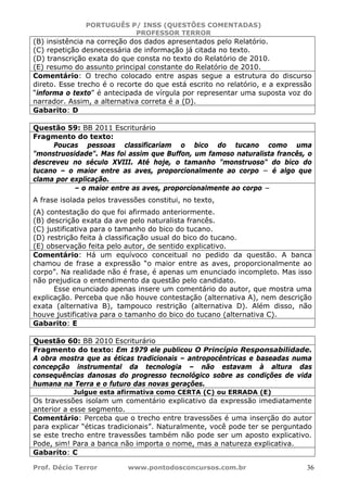 PORTUGUÊS P/ INSS (QUESTÕES COMENTADAS)
PROFESSOR TERROR
Prof. Décio Terror www.pontodosconcursos.com.br 36
(B) insistência na correção dos dados apresentados pelo Relatório.
(C) repetição desnecessária de informação já citada no texto.
(D) transcrição exata do que consta no texto do Relatório de 2010.
(E) resumo do assunto principal constante do Relatório de 2010.
Comentário: O trecho colocado entre aspas segue a estrutura do discurso
direto. Esse trecho é o recorte do que está escrito no relatório, e a expressão
“informa o texto” é antecipada de vírgula por representar uma suposta voz do
narrador. Assim, a alternativa correta é a (D).
Gabarito: D
Questão 59: BB 2011 Escriturário
Fragmento do texto:
Poucas pessoas classificariam o bico do tucano como uma
"monstruosidade". Mas foi assim que Buffon, um famoso naturalista francês, o
descreveu no século XVIII. Até hoje, o tamanho "monstruoso" do bico do
tucano – o maior entre as aves, proporcionalmente ao corpo − é algo que
clama por explicação.
– o maior entre as aves, proporcionalmente ao corpo −
A frase isolada pelos travessões constitui, no texto,
(A) contestação do que foi afirmado anteriormente.
(B) descrição exata da ave pelo naturalista francês.
(C) justificativa para o tamanho do bico do tucano.
(D) restrição feita à classificação usual do bico do tucano.
(E) observação feita pelo autor, de sentido explicativo.
Comentário: Há um equívoco conceitual no pedido da questão. A banca
chamou de frase a expressão “o maior entre as aves, proporcionalmente ao
corpo”. Na realidade não é frase, é apenas um enunciado incompleto. Mas isso
não prejudica o entendimento da questão pelo candidato.
Esse enunciado apenas insere um comentário do autor, que mostra uma
explicação. Perceba que não houve contestação (alternativa A), nem descrição
exata (alternativa B), tampouco restrição (alternativa D). Além disso, não
houve justificativa para o tamanho do bico do tucano (alternativa C).
Gabarito: E
Questão 60: BB 2010 Escriturário
Fragmento do texto: Em 1979 ele publicou O Princípio Responsabilidade.
A obra mostra que as éticas tradicionais – antropocêntricas e baseadas numa
concepção instrumental da tecnologia – não estavam à altura das
consequências danosas do progresso tecnológico sobre as condições de vida
humana na Terra e o futuro das novas gerações.
Julgue esta afirmativa como CERTA (C) ou ERRADA (E)
Os travessões isolam um comentário explicativo da expressão imediatamente
anterior a esse segmento.
Comentário: Perceba que o trecho entre travessões é uma inserção do autor
para explicar “éticas tradicionais”. Naturalmente, você pode ter se perguntado
se este trecho entre travessões também não pode ser um aposto explicativo.
Pode, sim! Para a banca não importa o nome, mas a natureza explicativa.
Gabarito: C
 