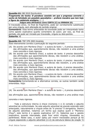 PORTUGUÊS P/ INSS (QUESTÕES COMENTADAS)
PROFESSOR TERROR
Prof. Décio Terror www.pontodosconcursos.com.br 37
Questão 61: BB 2010 Escriturário
Fragmento do texto: O paradoxo consiste em que o progresso converte o
sonho de felicidade em pesadelo apocalíptico – profecia macabra que tem hoje
a figura da catástrofe ecológica. [...]
Julgue esta afirmativa como CERTA (C) ou ERRADA (E)
O travessão único, no final do fragmento, pode ser corretamente substituído
por uma vírgula, sem alteração do sentido original.
Comentário: Esse termo antecedido do travessão pode ser interpretado tanto
como aposto explicativo quanto comentário do autor; por isso, ao final do
período, ele pode ser iniciado por travessão, vírgula ou dois-pontos.
Gabarito: C
Questão 62: TRF 5ªR 2003 Analista
Está inteiramente correta a pontuação do seguinte período:
(A) De acordo com Marilena Chauí – a autora do texto –, é preciso desconfiar
das afirmações que, aparentemente óbvias, não resistem a uma análise
mais concreta e mais rigorosa.
(B) De acordo com Marilena Chauí, a autora do texto: é preciso desconfiar
das afirmações que aparentemente óbvias, não resistem a uma análise,
mais concreta e mais rigorosa.
(C) De acordo com Marilena Chauí, a autora do texto; é preciso: desconfiar
das afirmações que, aparentemente óbvias não resistem, a uma análise
mais concreta, e mais rigorosa.
(D) De acordo com Marilena Chauí, a autora do texto, é preciso desconfiar,
das afirmações, que aparentemente óbvias não resistem a uma análise,
mais concreta e mais rigorosa.
(E) De acordo com Marilena Chauí, – a autora do texto – é preciso desconfiar
das afirmações, que, aparentemente óbvias não resistem a uma análise
mais concreta e, mais rigorosa.
Comentário:Comentando-se a alternativa correta, as outras também serão
entendidas. Veja:
(A) De acordo com Marilena Chauí – a autora do texto –, é preciso desconfiar
das afirmações que, aparentemente óbvias, não resistem a uma análise mais
concreta e mais rigorosa.
Toda a estrutura interna à chave (números 1 e 2) compõe o adjunto
adverbial de conformidade. Se este adjunto adverbial de grande extensão está
antecipado, naturalmente a vírgula antes de “é preciso” é obrigatória. Dentro
do adjunto adverbial, notamos um termo que explica quem é “Marilena
Chauí”, este termo é o aposto explicativo (nº 2). Sabemos que o aposto
explicativo, quando intercalado, pode ficar entre vírgulas, travessões ou
parênteses. Neste caso, o autor optou por inserir travessões porque já há
vírgula separando o adjunto adverbial (1+2) da estrutura básica da oração “é
1 2
3
 
