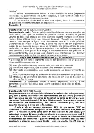 PORTUGUÊS P/ INSS (QUESTÕES COMENTADAS)
PROFESSOR TERROR
Prof. Décio Terror www.pontodosconcursos.com.br 38
preciso”.
O termo “aparentemente óbvias” é uma inserção do autor (expressão
intercalada ou parentética), de cunho subjetivo, o qual também pode ficar
entre vírgulas, travessões ou parênteses.
O restante dos termos está na estrutura sujeito, verbo e complemento,
os quais não recebem pontuação de separação.
Gabarito: A
Questão 63: TCE-PI 2002 Assessor Jurídico
Fragmento do texto: Caso as geleiras do Himalaia continuem a encolher no
ritmo atual, dois tipos de catástrofes poderão ocorrer. Primeiro, o grande
volume de água que chegará aos rios asiáticos causará inundações em série,
muitas delas súbitas como um pequeno tsunami. (Quando um glaciar se
derrete, nem sempre a água corre diretamente para o rio mais próximo.
Dependendo do relevo à sua volta, a água fica represada em gigantescos
lagos. Se as margens desses lagos se rompem, em conseqüência de uma
avalanche, por exemplo, as águas se espalham com violência e carregam tudo
pelo caminho.) Num prazo mais longo, o desaparecimento dos glaciares e,
conseqüentemente, das águas que descem das montanhas vai diminuir
drasticamente o volume dos rios asiáticos, provocando secas.
Julgue esta afirmativa como CERTA (C) ou ERRADA (E)
A presença de um longo segmento isolado por parênteses no 3º parágrafo
tem o sentido, no contexto, de
(A) repetição enfática de uma mesma idéia, exposta anteriormente.
(B) comentário explicativo, que esclarece uma afirmativa anterior.
(C) informação desnecessária, pois nada acrescenta ao desenvolvimento do
texto.
(D) sinalização da presença de elementos diferentes e estranhos ao parágrafo.
(E) introdução de afirmativa constante do relatório em que se baseiam as
informações do texto.
Comentário: Os parênteses isolam o termo explicativo, isto é, é um
comentário do autor que serve para inserir explicações adicionais ao texto.
Gabarito: B
Questão 64: Metrô 2010 Técnico
Fragmento do texto: O especialista Nelson Choueri calculou, há alguns anos,
que, com o tempo consumido nos deslocamentos em São Paulo, perdem-se
165 vidas úteis por dia (em horas de trabalho) ou cerca de 50 mil por ano,
que valem (pelo salário médio) R$ 14,4 bilhões anuais. Se esse valor pudesse
ser convertido em investimentos, eles seriam suficientes para, em duas
décadas, implantar o metrô em toda a cidade.
E não é só. As pessoas consomem 20% de seu tempo "útil" no
transporte. O rendimento energético de um veículo individual não passa de
30% − o restante se perde como calor. O deslocamento de uma pessoa por
automóvel consome 26 vezes mais energia que o mesmo percurso em metrô.
E esse não é o único desperdício: 93% das cargas no Estado de São Paulo são
transportadas por caminhões − quando o transporte ferroviário, cada vez mais
sucateado, é algumas vezes mais barato − que, em média, têm 20 anos de
 