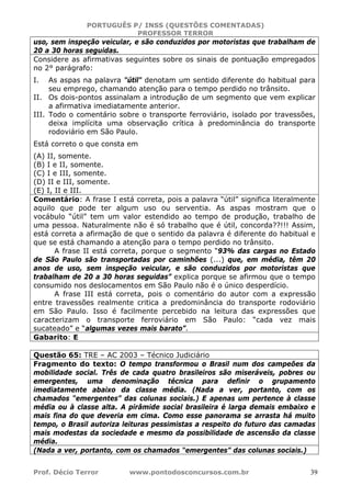 PORTUGUÊS P/ INSS (QUESTÕES COMENTADAS)
PROFESSOR TERROR
Prof. Décio Terror www.pontodosconcursos.com.br 39
uso, sem inspeção veicular, e são conduzidos por motoristas que trabalham de
20 a 30 horas seguidas.
Considere as afirmativas seguintes sobre os sinais de pontuação empregados
no 2° parágrafo:
I. As aspas na palavra "útil" denotam um sentido diferente do habitual para
seu emprego, chamando atenção para o tempo perdido no trânsito.
II. Os dois-pontos assinalam a introdução de um segmento que vem explicar
a afirmativa imediatamente anterior.
III. Todo o comentário sobre o transporte ferroviário, isolado por travessões,
deixa implícita uma observação crítica à predominância do transporte
rodoviário em São Paulo.
Está correto o que consta em
(A) II, somente.
(B) I e II, somente.
(C) I e III, somente.
(D) II e III, somente.
(E) I, II e III.
Comentário: A frase I está correta, pois a palavra “útil” significa literalmente
aquilo que pode ter algum uso ou serventia. As aspas mostram que o
vocábulo “útil” tem um valor estendido ao tempo de produção, trabalho de
uma pessoa. Naturalmente não é só trabalho que é útil, concorda??!!! Assim,
está correta a afirmação de que o sentido da palavra é diferente do habitual e
que se está chamando a atenção para o tempo perdido no trânsito.
A frase II está correta, porque o segmento “93% das cargas no Estado
de São Paulo são transportadas por caminhões (...) que, em média, têm 20
anos de uso, sem inspeção veicular, e são conduzidos por motoristas que
trabalham de 20 a 30 horas seguidas” explica porque se afirmou que o tempo
consumido nos deslocamentos em São Paulo não é o único desperdício.
A frase III está correta, pois o comentário do autor com a expressão
entre travessões realmente critica a predominância do transporte rodoviário
em São Paulo. Isso é facilmente percebido na leitura das expressões que
caracterizam o transporte ferroviário em São Paulo: “cada vez mais
sucateado” e “algumas vezes mais barato”.
Gabarito: E
Questão 65: TRE – AC 2003 – Técnico Judiciário
Fragmento do texto: O tempo transformou o Brasil num dos campeões da
mobilidade social. Três de cada quatro brasileiros são miseráveis, pobres ou
emergentes, uma denominação técnica para definir o grupamento
imediatamente abaixo da classe média. (Nada a ver, portanto, com os
chamados “emergentes” das colunas sociais.) E apenas um pertence à classe
média ou à classe alta. A pirâmide social brasileira é larga demais embaixo e
mais fina do que deveria em cima. Como esse panorama se arrasta há muito
tempo, o Brasil autoriza leituras pessimistas a respeito do futuro das camadas
mais modestas da sociedade e mesmo da possibilidade de ascensão da classe
média.
(Nada a ver, portanto, com os chamados “emergentes” das colunas sociais.)
 