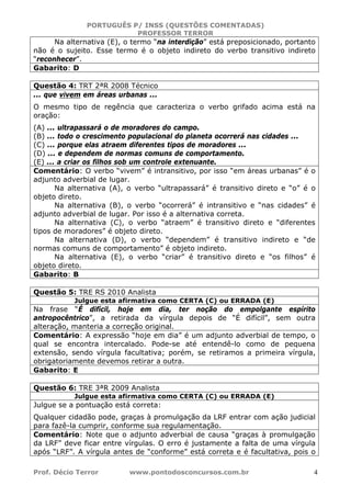 PORTUGUÊS P/ INSS (QUESTÕES COMENTADAS)
PROFESSOR TERROR
Prof. Décio Terror www.pontodosconcursos.com.br 4
Na alternativa (E), o termo “na interdição” está preposicionado, portanto
não é o sujeito. Esse termo é o objeto indireto do verbo transitivo indireto
“reconhecer”.
Gabarito: D
Questão 4: TRT 2ªR 2008 Técnico
... que vivem em áreas urbanas ...
O mesmo tipo de regência que caracteriza o verbo grifado acima está na
oração:
(A) ... ultrapassará o de moradores do campo.
(B) ... todo o crescimento populacional do planeta ocorrerá nas cidades ...
(C) ... porque elas atraem diferentes tipos de moradores ...
(D) ... e dependem de normas comuns de comportamento.
(E) ... a criar os filhos sob um controle extenuante.
Comentário: O verbo “vivem” é intransitivo, por isso “em áreas urbanas” é o
adjunto adverbial de lugar.
Na alternativa (A), o verbo “ultrapassará” é transitivo direto e “o” é o
objeto direto.
Na alternativa (B), o verbo “ocorrerá” é intransitivo e “nas cidades” é
adjunto adverbial de lugar. Por isso é a alternativa correta.
Na alternativa (C), o verbo “atraem” é transitivo direto e “diferentes
tipos de moradores” é objeto direto.
Na alternativa (D), o verbo “dependem” é transitivo indireto e “de
normas comuns de comportamento” é objeto indireto.
Na alternativa (E), o verbo “criar” é transitivo direto e “os filhos” é
objeto direto.
Gabarito: B
Questão 5: TRE RS 2010 Analista
Julgue esta afirmativa como CERTA (C) ou ERRADA (E)
Na frase “É difícil, hoje em dia, ter noção do empolgante espírito
antropocêntrico”, a retirada da vírgula depois de “É difícil”, sem outra
alteração, manteria a correção original.
Comentário: A expressão “hoje em dia” é um adjunto adverbial de tempo, o
qual se encontra intercalado. Pode-se até entendê-lo como de pequena
extensão, sendo vírgula facultativa; porém, se retiramos a primeira vírgula,
obrigatoriamente devemos retirar a outra.
Gabarito: E
Questão 6: TRE 3ªR 2009 Analista
Julgue esta afirmativa como CERTA (C) ou ERRADA (E)
Julgue se a pontuação está correta:
Qualquer cidadão pode, graças à promulgação da LRF entrar com ação judicial
para fazê-la cumprir, conforme sua regulamentação.
Comentário: Note que o adjunto adverbial de causa “graças à promulgação
da LRF” deve ficar entre vírgulas. O erro é justamente a falta de uma vírgula
após “LRF”. A vírgula antes de “conforme” está correta e é facultativa, pois o
 