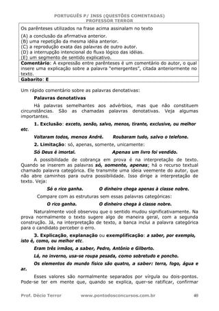 PORTUGUÊS P/ INSS (QUESTÕES COMENTADAS)
PROFESSOR TERROR
Prof. Décio Terror www.pontodosconcursos.com.br 40
Os parênteses utilizados na frase acima assinalam no texto
(A) a conclusão da afirmativa anterior.
(B) uma repetição da mesma idéia anterior.
(C) a reprodução exata das palavras de outro autor.
(D) a interrupção intencional do fluxo lógico das idéias.
(E) um segmento de sentido explicativo.
Comentário: A expressão entre parênteses é um comentário do autor, o qual
insere uma explicação sobre a palavra “emergentes”, citada anteriormente no
texto.
Gabarito: E
Um rápido comentário sobre as palavras denotativas:
Palavras denotativas
Há palavras semelhantes aos advérbios, mas que não constituem
circunstâncias. São as chamadas palavras denotativas. Veja algumas
importantes.
1. Exclusão: exceto, senão, salvo, menos, tirante, exclusive, ou melhor
etc.
Voltaram todos, menos André. Roubaram tudo, salvo o telefone.
2. Limitação: só, apenas, somente, unicamente:
Só Deus é imortal. Apenas um livro foi vendido.
A possibilidade de cobrança em prova é na interpretação de texto.
Quando se inserem as palavras só, somente, apenas; há o recurso textual
chamado palavra categórica. Ele transmite uma ideia veemente do autor, que
não abre caminhos para outra possibilidade. Isso dirige a interpretação de
texto. Veja:
Só o rico ganha. O dinheiro chega apenas à classe nobre.
Compare com as estruturas sem essas palavras categóricas:
O rico ganha. O dinheiro chega à classe nobre.
Naturalmente você observou que o sentido mudou significativamente. Na
prova normalmente o texto sugere algo de maneira geral, com a segunda
construção. Já, na interpretação de texto, a banca inclui a palavra categórica
para o candidato perceber o erro.
3. Explicação, explanação ou exemplificação: a saber, por exemplo,
isto é, como, ou melhor etc.
Eram três irmãos, a saber, Pedro, Antônio e Gilberto.
Lá, no inverno, usa-se roupa pesada, como sobretudo e poncho.
Os elementos do mundo físico são quatro, a saber: terra, fogo, água e
ar.
Esses valores são normalmente separados por vírgula ou dois-pontos.
Pode-se ter em mente que, quando se explica, quer-se ratificar, confirmar
 