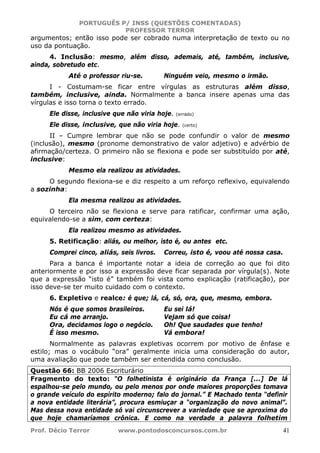 PORTUGUÊS P/ INSS (QUESTÕES COMENTADAS)
PROFESSOR TERROR
Prof. Décio Terror www.pontodosconcursos.com.br 41
argumentos; então isso pode ser cobrado numa interpretação de texto ou no
uso da pontuação.
4. Inclusão: mesmo, além disso, ademais, até, também, inclusive,
ainda, sobretudo etc.
Até o professor riu-se. Ninguém veio, mesmo o irmão.
I - Costumam-se ficar entre vírgulas as estruturas além disso,
também, inclusive, ainda. Normalmente a banca insere apenas uma das
vírgulas e isso torna o texto errado.
Ele disse, inclusive que não viria hoje. (errado)
Ele disse, inclusive, que não viria hoje. (certo)
II – Cumpre lembrar que não se pode confundir o valor de mesmo
(inclusão), mesmo (pronome demonstrativo de valor adjetivo) e advérbio de
afirmação/certeza. O primeiro não se flexiona e pode ser substituído por até,
inclusive:
Mesmo ela realizou as atividades.
O segundo flexiona-se e diz respeito a um reforço reflexivo, equivalendo
a sozinha:
Ela mesma realizou as atividades.
O terceiro não se flexiona e serve para ratificar, confirmar uma ação,
equivalendo-se a sim, com certeza:
Ela realizou mesmo as atividades.
5. Retificação: aliás, ou melhor, isto é, ou antes etc.
Comprei cinco, aliás, seis livros. Correu, isto é, voou até nossa casa.
Para a banca é importante notar a ideia de correção ao que foi dito
anteriormente e por isso a expressão deve ficar separada por vírgula(s). Note
que a expressão “isto é” também foi vista como explicação (ratificação), por
isso deve-se ter muito cuidado com o contexto.
6. Expletivo e realce: é que; lá, cá, só, ora, que, mesmo, embora.
Nós é que somos brasileiros. Eu sei lá!
Eu cá me arranjo. Vejam só que coisa!
Ora, decidamos logo o negócio. Oh! Que saudades que tenho!
É isso mesmo. Vá embora!
Normalmente as palavras expletivas ocorrem por motivo de ênfase e
estilo; mas o vocábulo “ora” geralmente inicia uma consideração do autor,
uma avaliação que pode também ser entendida como conclusão.
Questão 66: BB 2006 Escriturário
Fragmento do texto: “O folhetinista é originário da França [...] De lá
espalhou-se pelo mundo, ou pelo menos por onde maiores proporções tomava
o grande veículo do espírito moderno; falo do jornal.” E Machado tenta “definir
a nova entidade literária”, procura esmiuçar a “organização do novo animal”.
Mas dessa nova entidade só vai circunscrever a variedade que se aproxima do
que hoje chamaríamos crônica. E como na verdade a palavra folhetim
 