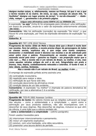 PORTUGUÊS P/ INSS (QUESTÕES COMENTADAS)
PROFESSOR TERROR
Prof. Décio Terror www.pontodosconcursos.com.br 42
designa muitas coisas, e, efetivamente, nasceu na França, há que ir ver o que
o termo recobre lá na matriz. De início, ou seja, começos do século XIX, “le
feuilleton” designa um lugar preciso do jornal: “o rez-de-chaussée” — résdo-
chão, rodapé —, geralmente o da primeira página.
Julgue esta afirmativa como CERTA (C) ou ERRADA (E)
A expressão “ou seja” (linha 8) foi empregada para introduzir uma retificação:
em busca da precisão, anula-se o valor da expressão anteriormente utilizada
(De início).
Comentário: Não há retificação (correção) da expressão “De início”, o que
houve foi uma explicação, por meio da expressão denotativa de explicação “ou
seja”.
Gabarito: E
Questão 67: TRT 12ªR 2010 Técnico
Fragmento do texto: Gilda de Mello e Souza dizia que o Brasil é muito bom
nas novelas. Para ter público, a novela precisa dispor de personagens de todas
as classes sociais, explicava ela, o que exige uma trama complexa.
Acrescento: a mobilidade social é decisiva nas novelas e se dá sobretudo pelo
amor entre ricos e pobres. Provavelmente as novelas exibam casos de
ascensão social pelo amor – genuíno ou fingido – em proporção maior que a
vida real .... Mas a novela não é um retrato do Brasil, ou melhor, é sim, mas
como aqueles retratos antigos do avô e da avó, fotografados em preto e
branco, mas, depois, cuidadosamente retocados e coloridos. O fundo é real. A
tela: ideais, sonhos, fantasias.
Mas a novela não é um retrato do Brasil, ou melhor, é sim ...
O emprego da expressão grifada acima assinala uma
(A) contradição involuntária.
(B) repetição para realçar a ideia.
(C) retificação do que havia sido dito.
(D) conclusão decorrente da afirmativa inicial.
(E) condição básica de um fato evidente.
Comentário: A expressão “ou melhor” é chamada de palavra denotativa de
retificação, por isso a alternativa C é a correta.
Gabarito: C
Questão 68: TCE-PI 2002 Assessor Jurídico
Fragmento do texto: Os valores morais que as religiões cultivaram ao longo
dos séculos – como a solidariedade e a simplicidade –, assim como a
admiração por seus produtos estéticos, não são incompatíveis com o
desconfiar de seus dogmas. Mas desconfiar de dogmas, inclusive os que vêm
da ciência, é uma lição que a ciência também dá.
– como a solidariedade e a simplicidade – (último parágrafo)
Foram usados travessões para
(A) interromper intencionalmente o pensamento.
(B) incluir um segmento explicativo.
(C) concluir, com uma hesitação, uma idéia secundária.
(D) preencher uma lacuna dentro do período.
 